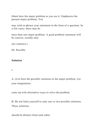 (State here the major problem as you see it. Emphasize the
present major problem. You
may wish to phrase your statement in the form of a question. In
a few cases, there may be
more than one major problem. A good problem statement will
be concise, usually only
one sentence.)
III. Possible
Solution
s
A. (List here the possible solutions to the major problem. Let
your imagination
come up with alternative ways to solve the problem.
B. Do not limit yourself to only one or two possible solutions.
These solutions
should be distinct from each other.
 