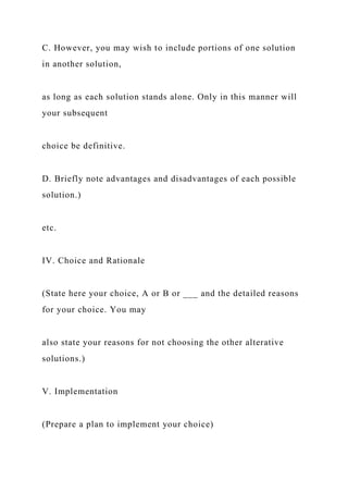 C. However, you may wish to include portions of one solution
in another solution,
as long as each solution stands alone. Only in this manner will
your subsequent
choice be definitive.
D. Briefly note advantages and disadvantages of each possible
solution.)
etc.
IV. Choice and Rationale
(State here your choice, A or B or ___ and the detailed reasons
for your choice. You may
also state your reasons for not choosing the other alterative
solutions.)
V. Implementation
(Prepare a plan to implement your choice)
 