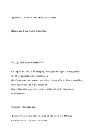 Appendix (Answer case study questions)
Reference Page (APA formatted)
FAUQUIER GAS COMPANY
On April 14, Mr. Bill Murphy, manager of supply management
for the Fauquier Gas Company in
the Carolinas, was concerned about being able to find a supplier
who could deliver 3 1/2 miles of
large-diameter pipe for a new residential and commercial
development.
Company Background
Fauquier Gas Company, as one of the nation’s 440 gas
companies, served an area where
 