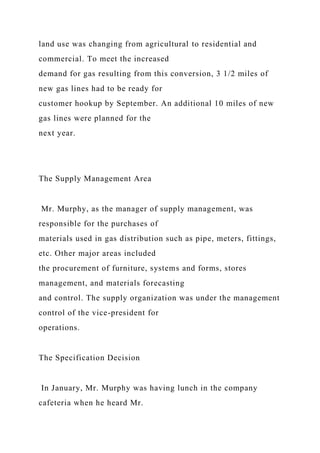 land use was changing from agricultural to residential and
commercial. To meet the increased
demand for gas resulting from this conversion, 3 1/2 miles of
new gas lines had to be ready for
customer hookup by September. An additional 10 miles of new
gas lines were planned for the
next year.
The Supply Management Area
Mr. Murphy, as the manager of supply management, was
responsible for the purchases of
materials used in gas distribution such as pipe, meters, fittings,
etc. Other major areas included
the procurement of furniture, systems and forms, stores
management, and materials forecasting
and control. The supply organization was under the management
control of the vice-president for
operations.
The Specification Decision
In January, Mr. Murphy was having lunch in the company
cafeteria when he heard Mr.
 