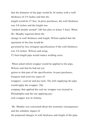 that the diameter of the pipe would be 24 inches with a wall
thickness of 3/4 inches and that the
length would be 57 feet. In prior purchases, the wall thickness
was 3/8 inches and the length was
“random double normal” (40 feet plus or minus 5 feet). When
Mr. Murphy inquired about the
change in wall thickness and length, Wilson replied that the
operation of the line would be
governed by less stringent specifications if the wall thickness
was 3/4 inches. Wilson said using
57-foot-length pipe would reduce welding costs.
When asked which wrapper would be applied to the pipe,
Wilson said that he had not yet
gotten to that part of the specification. In past purchases,
Fauquier had used two types of
wrappers—coal tar and pry-tech. The mill supplying the pipe
would apply the wrapper. The
company that applied the coal tar wrapper was located in
Philadelphia and the one applying pry-
tech wrapper was in Atlanta.
Mr. Murphy was concerned about the economic consequences
and the schedule impact of
the proposed changes in wall thickness and length of the pipe.
 