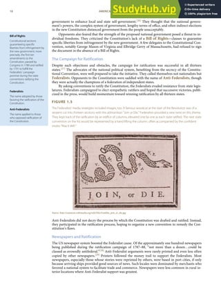 Bill of Rights
Constitutional sections
guaranteeing speciﬁc
liberties from infringement by
the new government; more
precisely, the ﬁrst ten
amendments to the
Constitution, passed by
Congress in 1789 and ratiﬁed
by 1791 to fulﬁll the
Federalists’ campaign
promise during the state
conventions ratifying the
Constitution.
Federalists
The name adopted by those
favoring the ratiﬁcation of the
Constitution.
Anti-Federalists
The name applied to those
who opposed ratiﬁcation of
the Constitution.
government to enhance local and state self-government.[26] They thought that the national govern-
ment’s powers, the complex system of government, lengthy terms of oﬃce, and often indirect elections
in the new Constitution distanced government from the people unacceptably.
Opponents also feared that the strength of the proposed national government posed a threat to in-
dividual freedoms. They criticized the Constitution’s lack of a Bill of Rights—clauses to guarantee
speciﬁc liberties from infringement by the new government. A few delegates to the Constitutional Con-
vention, notably George Mason of Virginia and Elbridge Gerry of Massachusetts, had refused to sign
the document in the absence of a Bill of Rights.
The Campaign for Ratification
Despite such objections and obstacles, the campaign for ratiﬁcation was successful in all thirteen
states.[27] The advocates of the national political system, beneﬁting from the secrecy of the Constitu-
tional Convention, were well prepared to take the initiative. They called themselves not nationalists but
Federalists. Opponents to the Constitution were saddled with the name of Anti-Federalists, though
they were actually the champions of a federation of independent states.
By asking conventions to ratify the Constitution, the Federalists evaded resistance from state legis-
latures. Federalists campaigned to elect sympathetic ratiﬁers and hoped that successive victories, publi-
cized in the press, would build momentum toward winning ratiﬁcation by all thirteen states.
FIGURE 1.5
The Federalists’ media strategies included images, too. A famous woodcut at the start of the Revolution was of a
serpent cut into thirteen sections with the admonition “Join or Die.” Federalists provided a new twist on this theme.
They kept track of the ratiﬁcation by an ediﬁce of columns, elevated one by one as each state ratiﬁed. The next state
convention on the list would be represented by a hand lifting the column, often accompanied by the conﬁdent
motto “Rise It Will.”
Source: http://commons.wikimedia.org/wiki/File:Franklin_join_or_die.jpg.
Anti-Federalists did not decry the process by which the Constitution was drafted and ratiﬁed. Instead,
they participated in the ratiﬁcation process, hoping to organize a new convention to remedy the Con-
stitution’s ﬂaws.
Newspapers and Ratification
The US newspaper system boosted the Federalist cause. Of the approximately one hundred newspapers
being published during the ratiﬁcation campaign of 1787–88, “not more than a dozen…could be
classed as avowedly antifederal.”[28] Anti-Federalist arguments were rarely printed and even less often
copied by other newspapers.[29] Printers followed the money trail to support the Federalists. Most
newspapers, especially those whose stories were reprinted by others, were based in port cities, if only
because arriving ships provided good sources of news. Such locales were dominated by merchants who
favored a national system to facilitate trade and commerce. Newspapers were less common in rural in-
terior locations where Anti-Federalist support was greatest.
18 AMERICAN GOVERNMENT AND POLITICS IN THE INFORMATION AGE VERSION 1.0.1
 