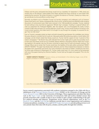 Pollsters and the press anticipated that Dewey would win by a landslide. On September 9, 1948, nearly two
months prior to the election, noted pollster Elmo Roper declared that there would be no more Roper Polls
predicting the outcome: “My whole inclination is to predict the election of Thomas E. Dewey by a heavy mar-
gin and devote my time and eﬀorts to other things.”[28]
Normally, incumbents such as President Truman run low-key campaigns, and challengers such as Governor
Dewey work hard to win. Dewey campaigned like a front-runner, remaining aloof and digniﬁed while avoiding
discussions of controversial issues. Roles were reversed in the 1948 presidential campaign. Truman, realizing
he had nothing to lose, launched an aggressive “Whistle Stop” campaign. Traveling in a special Pullman rail-
road car nicknamed the Ferdinand Magellan, after the explorer who circumnavigated the world, Truman
covered 32,000 miles and gave 355 rousing speeches. At each stop, Truman would introduce his family to the
crowd, answer questions, and shake hands. As he fought his way through the campaign, he acquired the slo-
gan “Give ‘em hell, Harry!”
Even as Truman’s campaign picked up steam and polls showed the gap between the candidates was closing,
the press refused to concede that he could win. Newsweek polled ﬁfty political journalists a month before the
campaign, and all of them stated that Dewey would win. Truman had the support of only 15 percent of the
nation’s newspapers.[29]
By Election Day, polls indicated that Truman might pull an upset, but journalists stuck
to their story that Dewey would win by a landslide. Reports ﬁltered in throughout Election Night that Truman
was leading in the popular vote, but the press continued to report that he could not emerge victorious. The
Chicago Tribune was so certain that Truman would lose, the headline of the early edition proclaimed “DEWEY
DEFEATS TRUMAN.” The paper had already been delivered, and the Tribune dispatched employees to retrieve
the papers from newsstands and homes, but many remained in the hands of readers. Traveling by train from
his home state of Missouri to Washington, DC, Truman made a brief stop in St. Louis, where he was presented
with one of the papers bearing the infamous headline. Truman held up the paper and quipped, “This is for the
books.”[30]
“DEWEY DEFEATS TRUMAN.” Truman’s victory, as immortalized in this enduring image, is one of the
biggest comebacks in American elections.
Source: Photo courtesy of Dave Winer, http://www.ﬂickr.com/photos/scriptingnews/2544447858/.
Survey research organizations associated with academic institutions emerged in the 1940s with the es-
tablishment of the National Opinion Research Center (NORC) at the University of Chicago and the
Survey Research Center (SRC) at the University of Michigan. These organizations and others like them,
such as the Roper Center at the University of Connecticut, ﬁeld and archive detailed surveys that
provide researchers with a wealth of data to use in studies to gain a deeper understanding of the pub-
lic’s political attitudes and behavior. Nonpartisan survey research organizations, such as the Pew
Research Center and the Field Poll in California, provide data to news organizations and academics.
Commercial pollsters, including Gallup and IBOPE Zogby International, provide polling services to cli-
ents and also share their data with the press, scholars, and the public through their websites.
108 AMERICAN GOVERNMENT AND POLITICS IN THE INFORMATION AGE VERSION 1.0.1
 