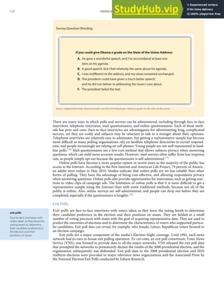 exit polls
Face-to-face interviews with
voters taken as they leave the
voting booth to determine
their candidate preference in
the election and their
positions on issues.
Survey Question Wording
Source: Adapted from http://foxnewsinsider.com/2011/01/26/poll-give-obama-a-grade-on-the-state-of-the-union/.
There are many ways in which polls and surveys can be administered, including through face-to-face
interviews, telephone interviews, mail questionnaires, and online questionnaires. Each of these meth-
ods has pros and cons. Face-to-face interviews are advantageous for administering long, complicated
surveys, yet they are costly and subjects may be reluctant to talk to a stranger about their opinions.
Telephone interviews are relatively easy to administer, but getting a representative sample has become
more diﬃcult as many polling organizations rely on landline telephone directories to recruit respond-
ents, and people increasingly are relying on cell phones. Young people are not well represented in land-
line polls.[34] Mail questionnaires are a low-cost method that allows subjects privacy when answering
questions, which can yield more accurate results. However, mail surveys often suﬀer from low response
rate, as people simply opt out because the questionnaire is self-administered.[35]
Online polls have become a more popular option in recent years as the majority of the public has
access to the Internet. According to the Pew Internet and American Life Project, 79 percent of Americ-
an adults were online in May 2010. Studies indicate that online polls are no less reliable than other
forms of polling. They have the advantage of being cost-eﬀective, and allowing respondents privacy
when answering questions. Online polls also provide opportunities for innovation, such as getting reac-
tions to video clips of campaign ads. The limitation of online polls is that it is more diﬃcult to get a
representative sample using the Internet than with some traditional methods, because not all of the
public is online. Also, online surveys are self-administered, and people can drop out before they are
completed, especially if the questionnaire is lengthy.[36]
Exit Polls
Exit polls are face-to-face interviews with voters taken as they leave the voting booth to determine
their candidate preference in the election and their positions on issues. They are ﬁelded in a small
number of voting precincts with states with the goal of acquiring representative data. They are used to
predict the outcomes of elections and to determine the characteristics of voters who supported particu-
lar candidates. Exit poll data can reveal, for example, who female, Latino, Republican voters favored in
an election campaign.
Exit polls are a major component of the media’s Election Night coverage. Until 1992, each news
network had its own in-house exit polling operation. To cut costs, an exit poll consortium, Voter News
Service (VNS), was formed to provide data to all the major networks. VNS released the exit poll data
that prompted the networks to prematurely declare the results of the 2000 presidential election, and the
organization subsequently was disbanded. Exit poll data in the 2008 presidential election and 2010
midterm elections were provided to major television news organizations and the Associated Press by
the National Election Exit Polls conducted by Edison Research.
110 AMERICAN GOVERNMENT AND POLITICS IN THE INFORMATION AGE VERSION 1.0.1
 