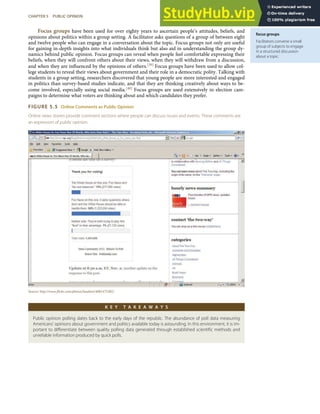 focus groups
Facilitators convene a small
group of subjects to engage
in a structured discussion
about a topic.
Focus groups have been used for over eighty years to ascertain people’s attitudes, beliefs, and
opinions about politics within a group setting. A facilitator asks questions of a group of between eight
and twelve people who can engage in a conversation about the topic. Focus groups not only are useful
for gaining in-depth insights into what individuals think but also aid in understanding the group dy-
namics behind public opinion. Focus groups can reveal when people feel comfortable expressing their
beliefs, when they will confront others about their views, when they will withdraw from a discussion,
and when they are inﬂuenced by the opinions of others.[39] Focus groups have been used to allow col-
lege students to reveal their views about government and their role in a democratic polity. Talking with
students in a group setting, researchers discovered that young people are more interested and engaged
in politics than survey-based studies indicate, and that they are thinking creatively about ways to be-
come involved, especially using social media.[40] Focus groups are used extensively in election cam-
paigns to determine what voters are thinking about and which candidates they prefer.
FIGURE 5.5 Online Comments as Public Opinion
Online news stories provide comment sections where people can discuss issues and events. These comments are
an expression of public opinion.
Source: http://www.ﬂickr.com/photos/landoni/4081475385/.
K E Y T A K E A W A Y S
Public opinion polling dates back to the early days of the republic. The abundance of poll data measuring
Americans’ opinions about government and politics available today is astounding. In this environment, it is im-
portant to diﬀerentiate between quality polling data generated through established scientiﬁc methods and
unreliable information produced by quick polls.
CHAPTER 5 PUBLIC OPINION 113
 