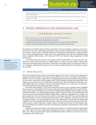 digital polls
Polls administered through
Internet platforms and
smartphones that run the
gamut from sophisticated
surveys to quick polls.
E X E R C I S E S
1. Why did newspapers begin running straw polls? What incentive did newspapers have to ensure their polls
were representative?
2. How was the 1936 Literary Digest presidential poll ﬂawed? Why did most journalists fail to predict Truman’s
reelection in 1948?
3. What is the purpose of push polling? Why is it generally considered to be dishonest or manipulative?
4. PUBLIC OPINION IN THE INFORMATION AGE
L E A R N I N G O B J E C T I V E S
After reading this section, you should be able to answer the following questions:
1. How are public opinion polls depicted in the media?
2. What are opinion leaders, and how do they inﬂuence the views of opinion followers?
3. What is an echo chamber? What is the eﬀect of echo chambers on democracy?
The media’s use of public opinion data has a long history. The press depends on polls as a source of in-
formation for its stories, and polling organizations need the media to publicize their results. For almost
two centuries, the press has commissioned polls from professional organizations or sponsored their
own in-house polling operations. Today, major news organizations join with well-established polling
ﬁrms to measure public opinion. USA Today and CNN work with the Gallup organization to ﬁeld
opinion polls.
In the information age, the press’s use of opinion polls has ﬂourished as it is easy and more cost-
eﬀective to collect opinion information. Digital polls are a quick way to get people to express their
views and to exchange opinions with others. These polls can be taken online, on an electronic tablet, or
on a cell phone. The potential for polls to not only measure public opinion but also inﬂuence opinion
has increased.
4.1 Media Depictions
The results of public opinion polls are prominently depicted in all forms of media. News organizations
regularly include poll results in their stories about political issues, events, and leaders. Poll results re-
leased by the press, candidate organizations, and political parties feature prominently during elections
in news stories, commentary, and campaign media. Political websites and blogs oﬀer quick polls where
people can record their views on myriad topics instantaneously. These poll results are depicted as col-
orful sidebars that attract audiences’ attention. Poll results frequently run on the ticker on cable televi-
sion news broadcasts and on media organization websites.
Poll results make headlines. They can be presented in the form of eye-catching visuals to highlight
their prominence. The headline for the lead story about the federal budget deﬁcit in the April 20, 2011,
online version of the Washington Post proclaimed, “Poll ﬁnds little backing for debt remedies.” Directly
beneath the headline was a colorful graph citing the public’s approval of the way President Obama (39
percent approval) was handling the federal budget deﬁcit compared to Republicans in Congress (33
percent approval). The story discussed the results of a Washington Post-ABC News poll that indicated
that most Americans want to keep government beneﬁts, such as Medicare and Social Security, and
would oppose plans to cut these programs to reduce the national debt. Almost three thousand people
weighed in with their thoughts about this poll story within just a few hours of its posting. These com-
ments represent another expression of public opinion. The poll story became the most popular piece
on the Washington Post website for the day, and thousands of people recommended it to their friends
on Facebook.
Pundits and experts who appear in the media make extensive use of poll results when making their
case. They appear with charts and graphs depicting poll results to emphasize that the public shares
their views. They use opinion polls to speak on behalf of the public, whether or not they are truly rep-
resenting the views of the people.
114 AMERICAN GOVERNMENT AND POLITICS IN THE INFORMATION AGE VERSION 1.0.1
 