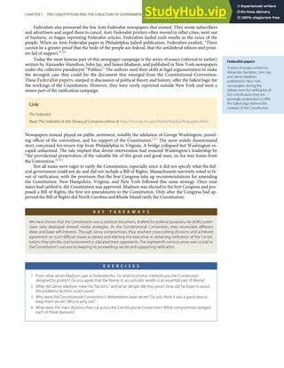 Federalist papers
A series of essays written by
Alexander Hamilton, John Jay,
and James Madison,
published in New York
newspapers during the
debate over the ratiﬁcation of
the Constitution; they are
generally understood to oﬀer
the fullest logic behind the
creation of the Constitution.
Federalists also pressured the few Anti-Federalist newspapers that existed. They wrote subscribers
and advertisers and urged them to cancel. Anti-Federalist printers often moved to other cities, went out
of business, or began reprinting Federalist articles. Federalists hailed such results as the voice of the
people. When an Anti-Federalist paper in Philadelphia halted publication, Federalists exulted, “There
cannot be a greater proof that the body of the people are federal, that the antifederal editors and print-
ers fail of support.”[30]
Today the most famous part of this newspaper campaign is the series of essays (referred to earlier)
written by Alexander Hamilton, John Jay, and James Madison, and published in New York newspapers
under the collective pseudonym “Publius.” The authors used their skills at legal argumentation to make
the strongest case they could for the document that emerged from the Constitutional Convention.
These Federalist papers, steeped in discussion of political theory and history, oﬀer the fullest logic for
the workings of the Constitution. However, they were rarely reprinted outside New York and were a
minor part of the ratiﬁcation campaign.
Link
The Federalist
Read The Federalist at the Library of Congress online at http://thomas.loc.gov/home/histdox/fedpapers.html.
Newspapers instead played on public sentiment, notably the adulation of George Washington, presid-
ing oﬃcer of the convention, and his support of the Constitution.[31] The most widely disseminated
story concerned his return trip from Philadelphia to Virginia. A bridge collapsed but Washington es-
caped unharmed. The tale implied that divine intervention had ensured Washington’s leadership by
“the providential preservation of the valuable life of this great and good man, on his way home from
the Convention.”[32]
Not all states were eager to ratify the Constitution, especially since it did not specify what the fed-
eral government could not do and did not include a Bill of Rights. Massachusetts narrowly voted in fa-
vor of ratiﬁcation, with the provision that the ﬁrst Congress take up recommendations for amending
the Constitution. New Hampshire, Virginia, and New York followed this same strategy. Once nine
states had ratiﬁed it, the Constitution was approved. Madison was elected to the ﬁrst Congress and pro-
posed a Bill of Rights, the ﬁrst ten amendments to the Constitution. Only after the Congress had ap-
proved the Bill of Rights did North Carolina and Rhode Island ratify the Constitution.
K E Y T A K E A W A Y S
We have shown that the Constitution was a political document, drafted for political purposes, by skillful politi-
cians who deployed shrewd media strategies. At the Constitutional Convention, they reconciled diﬀerent
ideas and base self-interests. Through savvy compromises, they resolved cross-cutting divisions and achieved
agreement on such diﬃcult issues as slavery and electing the executive. In obtaining ratiﬁcation of the Consti-
tution, they adroitly outmaneuvered or placated their opponents. The eighteenth-century press was crucial to
the Constitution’s success by keeping its proceedings secret and supporting ratiﬁcation.
E X E R C I S E S
1. From what James Madison says in Federalist No. 10, what economic interests was the Constitution
designed to protect? Do you agree that the liberty to accumulate wealth is an essential part of liberty?
2. What did James Madison mean by “factions,” and what danger did they pose? How did he hope to avoid
the problems factions could cause?
3. Why were the Constitutional Convention’s deliberations kept secret? Do you think it was a good idea to
keep them secret? Why or why not?
4. What were the main divisions that cut across the Constitutional Convention? What compromises bridged
each of these divisions?
CHAPTER 1 THE CONSTITUTION AND THE STRUCTURE OF GOVERNMENT POWER 19
 