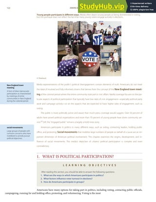 New England town
meeting
A form of direct democratic
participation as characterized
by meetings of entire
communities in New England
during the colonial period.
social movements
Large groups of people with
common concerns who have
mobilized to actively pursue
political objectives.
Young people participate in diﬀerent ways. Media often depict young people as being disinterested in voting,
but this portrayal does not reﬂect the fact that many young voters engage actively in elections.
© Thinkstock
Media representations of the public’s political disengagement contain elements of truth. Americans do not meet
the ideal of involved and fully informed citizens that derives from the concept of the New England town meet-
ing of the colonial period where the entire community took part in civic aﬀairs. Media coverage focuses on the par-
ticular aspects of political participation that typically have low rates of civic engagement—especially political party
work and campaign activity—or on the aspects that are expected to have higher rates of engagement, such as
voting.
The public is more politically active and aware than much press coverage would suggest. Over 50 percent of
adults have joined political organizations and more than 70 percent of young people have done community ser-
vice.[4] Still, the “engaged public” remains a largely untold news story.
Americans participate in politics in many diﬀerent ways, such as voting, contacting leaders, holding public
oﬃce, and protesting. Social movements that mobilize large numbers of people on behalf of a cause are an im-
portant dimension of American political involvement. This chapter examines the origins, development, and in-
ﬂuence of social movements. The media’s depiction of citizens’ political participation is complex and even
contradictory.
1. WHAT IS POLITICAL PARTICIPATION?
L E A R N I N G O B J E C T I V E S
After reading this section, you should be able to answer the following questions:
1. What are the ways in which Americans participate in politics?
2. What factors inﬂuence voter turnout in elections?
3. How do Americans participate in groups?
122 AMERICAN GOVERNMENT AND POLITICS IN THE INFORMATION AGE VERSION 1.0.1
Americans have many options for taking part in politics, including voting, contacting public oﬃcials,
campaigning, running for and holding oﬃce, protesting, and volunteering. Voting is the most
 