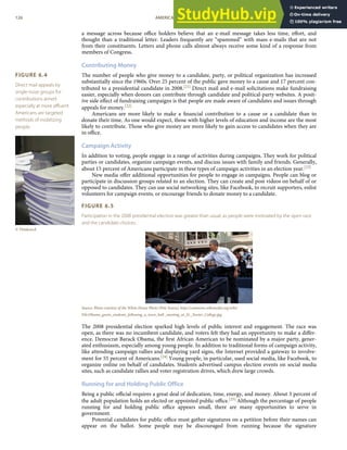 FIGURE 6.4
Direct mail appeals by
single-issue groups for
contributions aimed
especially at more aﬄuent
Americans are targeted
methods of mobilizing
people.
© Thinkstock
a message across because oﬃce holders believe that an e-mail message takes less time, eﬀort, and
thought than a traditional letter. Leaders frequently are “spammed” with mass e-mails that are not
from their constituents. Letters and phone calls almost always receive some kind of a response from
members of Congress.
Contributing Money
The number of people who give money to a candidate, party, or political organization has increased
substantially since the 1960s. Over 25 percent of the public gave money to a cause and 17 percent con-
tributed to a presidential candidate in 2008.[21] Direct mail and e-mail solicitations make fundraising
easier, especially when donors can contribute through candidate and political-party websites. A posit-
ive side eﬀect of fundraising campaigns is that people are made aware of candidates and issues through
appeals for money.[22]
Americans are more likely to make a ﬁnancial contribution to a cause or a candidate than to
donate their time. As one would expect, those with higher levels of education and income are the most
likely to contribute. Those who give money are more likely to gain access to candidates when they are
in oﬃce.
Campaign Activity
In addition to voting, people engage in a range of activities during campaigns. They work for political
parties or candidates, organize campaign events, and discuss issues with family and friends. Generally,
about 15 percent of Americans participate in these types of campaign activities in an election year.[23]
New media oﬀer additional opportunities for people to engage in campaigns. People can blog or
participate in discussion groups related to an election. They can create and post videos on behalf of or
opposed to candidates. They can use social networking sites, like Facebook, to recruit supporters, enlist
volunteers for campaign events, or encourage friends to donate money to a candidate.
FIGURE 6.5
Participation in the 2008 presidential election was greater than usual, as people were motivated by the open race
and the candidate choices.
Source: Photo courtesy of the White House Photo (Pete Souza), http://commons.wikimedia.org/wiki/
File:Obama_greets_students_following_a_town_hall _meeting_at_St._Xavier_College.jpg.
The 2008 presidential election sparked high levels of public interest and engagement. The race was
open, as there was no incumbent candidate, and voters felt they had an opportunity to make a diﬀer-
ence. Democrat Barack Obama, the ﬁrst African American to be nominated by a major party, gener-
ated enthusiasm, especially among young people. In addition to traditional forms of campaign activity,
like attending campaign rallies and displaying yard signs, the Internet provided a gateway to involve-
ment for 55 percent of Americans.[24] Young people, in particular, used social media, like Facebook, to
organize online on behalf of candidates. Students advertised campus election events on social media
sites, such as candidate rallies and voter registration drives, which drew large crowds.
Running for and Holding Public Office
Being a public oﬃcial requires a great deal of dedication, time, energy, and money. About 3 percent of
the adult population holds an elected or appointed public oﬃce.[25] Although the percentage of people
running for and holding public oﬃce appears small, there are many opportunities to serve in
government.
Potential candidates for public oﬃce must gather signatures on a petition before their names can
appear on the ballot. Some people may be discouraged from running because the signature
126 AMERICAN GOVERNMENT AND POLITICS IN THE INFORMATION AGE VERSION 1.0.1
 