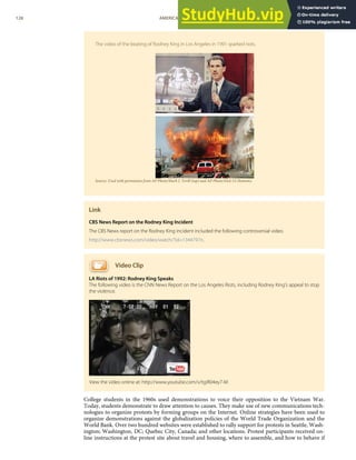 The video of the beating of Rodney King in Los Angeles in 1991 sparked riots.
Source: Used with permission from AP Photo/Mark J. Terill (top) and AP Photo/Nick Ut (bottom).
Link
CBS News Report on the Rodney King Incident
The CBS News report on the Rodney King incident included the following controversial video.
http://www.cbsnews.com/video/watch/?id=1344797n.
Video Clip
LA Riots of 1992: Rodney King Speaks
The following video is the CNN News Report on the Los Angeles Riots, including Rodney King’s appeal to stop
the violence.
College students in the 1960s used demonstrations to voice their opposition to the Vietnam War.
Today, students demonstrate to draw attention to causes. They make use of new communications tech-
nologies to organize protests by forming groups on the Internet. Online strategies have been used to
organize demonstrations against the globalization policies of the World Trade Organization and the
World Bank. Over two hundred websites were established to rally support for protests in Seattle, Wash-
ington; Washington, DC; Quebec City, Canada; and other locations. Protest participants received on-
line instructions at the protest site about travel and housing, where to assemble, and how to behave if
View the video online at: http://www.youtube.com/v/tgiR04ey7-M
128 AMERICAN GOVERNMENT AND POLITICS IN THE INFORMATION AGE VERSION 1.0.1
 