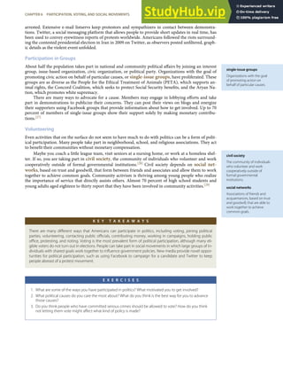 single-issue groups
Organizations with the goal
of promoting action on
behalf of particular causes.
civil society
The community of individuals
who volunteer and work
cooperatively outside of
formal governmental
institutions.
social networks
Associations of friends and
acquaintances, based on trust
and goodwill, that are able to
work together to achieve
common goals.
arrested. Extensive e-mail listservs keep protestors and sympathizers in contact between demonstra-
tions. Twitter, a social messaging platform that allows people to provide short updates in real time, has
been used to convey eyewitness reports of protests worldwide. Americans followed the riots surround-
ing the contested presidential election in Iran in 2009 on Twitter, as observers posted unﬁltered, graph-
ic details as the violent event unfolded.
Participation in Groups
About half the population takes part in national and community political aﬀairs by joining an interest
group, issue-based organization, civic organization, or political party. Organizations with the goal of
promoting civic action on behalf of particular causes, or single-issue groups, have proliferated. These
groups are as diverse as the People for the Ethical Treatment of Animals (PETA), which supports an-
imal rights, the Concord Coalition, which seeks to protect Social Security beneﬁts, and the Aryan Na-
tion, which promotes white supremacy.
There are many ways to advocate for a cause. Members may engage in lobbying eﬀorts and take
part in demonstrations to publicize their concerns. They can post their views on blogs and energize
their supporters using Facebook groups that provide information about how to get involved. Up to 70
percent of members of single-issue groups show their support solely by making monetary contribu-
tions.[27]
Volunteering
Even activities that on the surface do not seem to have much to do with politics can be a form of polit-
ical participation. Many people take part in neighborhood, school, and religious associations. They act
to beneﬁt their communities without monetary compensation.
Maybe you coach a little league team, visit seniors at a nursing home, or work at a homeless shel-
ter. If so, you are taking part in civil society, the community of individuals who volunteer and work
cooperatively outside of formal governmental institutions.[28] Civil society depends on social net-
works, based on trust and goodwill, that form between friends and associates and allow them to work
together to achieve common goals. Community activism is thriving among young people who realize
the importance of service that directly assists others. Almost 70 percent of high school students and
young adults aged eighteen to thirty report that they have been involved in community activities.[29]
K E Y T A K E A W A Y S
There are many diﬀerent ways that Americans can participate in politics, including voting, joining political
parties, volunteering, contacting public oﬃcials, contributing money, working in campaigns, holding public
oﬃce, protesting, and rioting. Voting is the most prevalent form of political participation, although many eli-
gible voters do not turn out in elections. People can take part in social movements in which large groups of in-
dividuals with shared goals work together to inﬂuence government policies. New media provide novel oppor-
tunities for political participation, such as using Facebook to campaign for a candidate and Twitter to keep
people abreast of a protest movement.
E X E R C I S E S
1. What are some of the ways you have participated in politics? What motivated you to get involved?
2. What political causes do you care the most about? What do you think is the best way for you to advance
those causes?
3. Do you think people who have committed serious crimes should be allowed to vote? How do you think
not letting them vote might aﬀect what kind of policy is made?
CHAPTER 6 PARTICIPATION, VOTING, AND SOCIAL MOVEMENTS 129
 