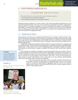 microtarget
To use a marketing strategy
in which potential political
activists are identiﬁed and
solicited on the basis of their
demographic characteristics
and consumer behavior.
FIGURE 6.7
Religious convictions can inﬂuence people to
participate in politics.
Source: Photo courtesy of
dbkinghttp://commons.wikimedia.org/wiki/
File:Christian_protester_-_Tea_Party_march.jpg.
2. WHY PEOPLE PARTICIPATE
L E A R N I N G O B J E C T I V E S
After reading this section, you should be able to answer the following questions:
1. How do people become politically mobilized?
2. How interested are Americans in taking part in politics?
People get involved in politics for a variety of reasons. They may be personally motivated because of an
event that changed their lives. They may receive invitations to participate from friends, organizations,
political parties, or a candidate’s campaign. A person’s socialization, life experience, and attitudes to-
ward politics can inﬂuence participation. Some people have a strong sense of civic duty and a belief that
they can inﬂuence government, which compels them to act. Barriers, such as legal obstacles, may pre-
clude some people from engaging politically.
2.1 Mobilization Efforts
Most people do not wake up one morning and decide that they are going to engage in politics. They
must be motivated to participate, often by people or organizations reaching out to them and asking
them to get involved. Increasingly people received digital invitations to participate through Facebook
groups formed by friends, e-mail solicitations from campaigns and interest groups, and podcasts from
political organizations.
Traditionally, political parties helped mobilize people by recruiting volunteers for campaigns and
other political events. Parties provided a training ground for candidates and leaders and rallied people
around issues. Today, parties’ role in directly mobilizing people to participate in politics has dimin-
ished. People are more inclined to support a candidate who represents their interests than a political
party.[30]
Interest groups and candidates’ campaigns can encourage people to take part in politics. They use
marketing strategies to target potential activists based on demographic characteristics and political ori-
entations. Organizations acquire lists of prospects from political parties and market research ﬁrms, and
they use these lists to contact people by mail, telephone, and e-mail.[31] They can microtarget sup-
porters based on speciﬁc characteristics, such as voters who are in their twenties, drink Starbucks
coﬀee, enjoy Judd Apatow ﬁlms, and work in the legal ﬁeld.
Trade unions mobilize blue-collar workers, especially on behalf of the Democratic
Party. Black churches are instrumental in organizing political action in the African
American community, fundamentalist congregations provide a base for the Christian
Right, and the Catholic Church helps mobilize the pro-life movement against abortion
and anti–death-penalty activists.
130 AMERICAN GOVERNMENT AND POLITICS IN THE INFORMATION AGE VERSION 1.0.1
 