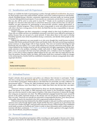 political socialization
The process by which people
acquire their political beliefs,
attitudes, and behaviors.
civic duty
The responsibility of a citizen
to take part in community
life.
political eﬃcacy
An individual’s perception
that she can make a
diﬀerence in politics and
governmental aﬀairs.
2.2 Socialization and Life Experience
People can establish the habit of participating in politics through political socialization, the process
by which people acquire their political beliefs, attitudes, and actions. Political experiences with families,
schools, friendship groups, churches, community organizations, and mass media can motivate people
to become lifelong political participants. If your parents are community activists there is a good chance
that you also will be active at some point in your life.[32] People can be socialized to participation
through civic education when they learn in school how democracy works and how they can take part.
Students can gain experience by participating in extracurricular activities, student government, or
community volunteer programs. These activities place young people in social and political networks
with others who have a strong sense of civic duty, the belief that one has a responsibility to take part
in community life.
People’s integration into their communities is strongly related to their level of political activity.
Those who are mobile and have not established community roots ﬁnd it more diﬃcult to participate in
politics because they are not part of a social network. It takes about three to ﬁve years to develop
friendship networks, learn about the problems facing a community, and identify which people are the
key players.[33]
Diﬃcult life experiences can cause people to act who never thought they would become involved.
President Bill Clinton pardoned Dorothy Gaines and Kemba Smith, who had received long mandatory
prison sentences on drug charges with no hope of parole. They were not involved with drugs but had
boyfriends who were dealers. It is a crime under federal law to associate with known drug dealers. Ms.
Gaines lobbied for her freedom from her jail cell, working with civil rights organizations, and she drew
media attention to her problem, including a widely read article in People magazine. Kemba Smith’s
father, Gus, an accountant who had never been politically active, worked to secure his daughter’s re-
lease. A cover story in Ebony magazine rallied support for her case, and a ﬁlm was made about her life.
Since the pardons, Dorothy Gaines, her father, and Kemba Smith have continued to lobby for changes
in the sentencing laws. Kemba Smith has established a foundation to educate young people about mak-
ing proper decisions.
Link
Kemba Smith Foundation
Learn more about Kemba Smith’s foundation at http://www.kembasmithfoundation.org.
2.3 Attitudinal Factors
People’s attitudes about government and politics can inﬂuence their decision to participate. People
who have a strong sense of political eﬃcacy, are interested in politics, and have a sense of civic duty
are more likely to participate. Political eﬃcacy is the belief that you personally can make a diﬀerence in
governmental aﬀairs.[34] During the 2008 presidential election, people who believed that their vote
could make a diﬀerence were more likely to cast a ballot than those who felt that their vote didn’t
matter.
Americans’ interest in politics had declined for about two decades beginning in the 1980s. Only
about one-quarter of the public in 2000 expressed much interest in the presidential campaign, and
there was even less interest in other aspects of politics. Only about 40 percent of citizens felt strongly
that voting was an important civic duty. The 2008 presidential campaign bucked this trend: around 80
percent of the public expressed interest in the election and over 60 percent considered voting to be
their civic duty. Americans are typically less interested in nonpresidential elections. Forty-three percent
of the public claimed to be interested in the 2010 congressional midterm elections.[35]
Political interest has been bolstered by the ability of people to take part in politics and express their
opinions more easily through digital media. People feel like they have a greater say in government and
can reach out to leaders through e-mail and online discussion forums. Political leaders have established
social media accounts on Facebook and Twitter in order to share information and to enable greater in-
teraction with their constituents. “U.S. Politics on Facebook” provides a gateway to the pages of politi-
cians, elected oﬃcials, and political campaigns.
2.4 Personal Gratification
CHAPTER 6 PARTICIPATION, VOTING, AND SOCIAL MOVEMENTS 131
The expectation that political participation will be rewarding can spark people to become active. Some
people are motivated by the belief that they will be connected to powerful leaders and receive material
 