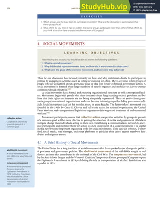 collective action
Cooperative activities by
groups in pursuit of a
common goal.
abolitionist movement
A social movement in the
mid-1800s that sought to end
slavery.
temperance movement
A movement that prompted
Congress to pass the
Eighteenth Amendment in
1919, instituting Prohibition,
which forbade the sale or
transportation of alcohol.
Prohibition was repealed in
1935.
E X E R C I S E S
1. Which groups are the least likely to participate in politics? What are the obstacles to participation that
these groups face?
2. What eﬀect do you think it has on politics that some groups participate more than others? What eﬀect do
you think it has that there are relatively few women in Congress?
4. SOCIAL MOVEMENTS
L E A R N I N G O B J E C T I V E S
After reading this section, you should be able to answer the following questions:
1. What is a social movement?
2. Why did the civil rights movement form, and how did it work toward its objectives?
3. What were the goals of the women’s movement, and how were they achieved?
Thus far our discussion has focused primarily on how and why individuals decide to participate in
politics by engaging in activities such as voting or running for oﬃce. There are times when groups of
people who are concerned about a particular issue or idea join forces to demand government action. A
social movement is formed when large numbers of people organize and mobilize to actively pursue
common political objectives.[48]
A social movement has a formal and enduring organizational structure as well as recognized lead-
ers. Movements begin with people who share concerns about long-standing societal problems and be-
lieve that their rights and interests are not being adequately represented. They can evolve from grass-
roots groups into national organizations and even become interest groups that lobby government oﬃ-
cials. Social movements can last for months, years, or even decades. The farmworkers’ movement was
founded in the 1960s by César E. Chávez and still exists today. Its national organization, the United
Farm Workers, seeks congressional legislation to guarantee fair wages and treatment of undocumented
workers.[49]
Movement participants assume that collective action, cooperative activities by groups in pursuit
of a common goal, will be more eﬀective in gaining the attention of media and government oﬃcials to
instigate change than individuals acting on their own. Establishing a communications network to ener-
gize participants and mobilize them for action is a key component of a social movement. The digital
media have become important organizing tools for social movements. They can use websites, Twitter
feed, social media, text messages, and other platforms to publicize their cause, recruit members, fun-
draise, and organize events.
4.1 A Brief History of Social Movements
The United States has a long tradition of social movements that have sparked major changes in politic-
al processes and government policies. The abolitionist movement of the mid-1800s sought to end
slavery, an issue that contributed to the outbreak of the Civil War. The temperance movement, led
by the Anti-Saloon League and the Women’s Christian Temperance Union, prompted Congress to pass
the Eighteenth Amendment in 1919 prohibiting the sale or transportation of alcohol. Prohibition was
repealed in 1935.
136 AMERICAN GOVERNMENT AND POLITICS IN THE INFORMATION AGE VERSION 1.0.1
 