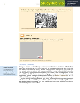 women’s movement
A social movement that
began with the goal of
seeking women’s suﬀrage
and extended to other
aspects of women’s equality.
Dr. Martin Luther King Jr. giving the “I Have a Dream” speech. The image of Dr. Martin Luther King
Jr. addressing the crowd on the National Mall endures as a symbol of the civil rights movement.
Source: Used with permission from AP Photo.
Video Clip
Martin Luther King Jr. “I Have a Dream”
Video of the “I Have a Dream Speech” delivered by Dr. Martin Luther King Jr. in August 1963.
The Women’s Movement
Throughout much of American history, a woman was considered to be an extension of her husband
and, as such, did not need her own vote. Women were not granted the constitutional right to vote until
1920, but they were politically involved. Women formed charitable institutions to ﬁght poverty and
were active in reform movements, such as protecting children working in factories and textile mills.
They participated in abolitionist groups that formed in the 1830s to achieve suﬀrage for slaves. Lucretia
Mott and Elizabeth Cady Stanton were denied voting rights as delegates to a worldwide antislavery
convention in London. This event compelled them to organize the women’s movement in the Un-
ited States with the primary goal of gaining the fundamental right to vote.
Women acquired organizing skills that were central to their movement from their involvement
with other causes. They lobbied Congress and state legislatures, spoke passionately in public forums,
held rallies, circulated petitions, and even went to jail for their beliefs. The Nineteenth Amendment,
ratiﬁed in 1920, granted woman suﬀrage.
View the video online at: http://www.youtube.com/v/PbUtL_0vAJk
138 AMERICAN GOVERNMENT AND POLITICS IN THE INFORMATION AGE VERSION 1.0.1
 