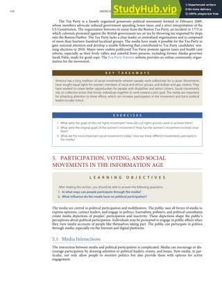 The Tea Party is a loosely organized grassroots political movement formed in February 2009,
whose members advocate reduced government spending, lower taxes, and a strict interpretation of the
US Constitution. The organization borrows its name from the Boston Tea Party, an incident in 1773 in
which colonists protested against the British government tax on tea by throwing tea imported by ships
into the Boston Harbor. The Tea Party lacks a clear leader or centralized organization and is composed
of more than fourteen hundred localized groups. The media have made it possible for the Tea Party to
gain national attention and develop a sizable following that contributed to Tea Party candidates’ win-
ning elections in 2010. Major news outlets publicized Tea Party protests against taxes and health care
reform, especially as their lively rallies and colorful front persons, including former Alaska governor
Sarah Palin, made for good copy. The Tea Party Patriots website provides an online community organ-
ization for the movement.
K E Y T A K E A W A Y S
America has a long tradition of social movements wherein people work collectively for a cause. Movements
have sought equal rights for women, members of racial and ethnic groups, and lesbian and gay citizens. They
have worked to create better opportunities for people with disabilities and senior citizens. Social movements
rely on collective action that brings individuals together to work toward a joint goal. The media are important
for attracting attention to these eﬀorts, which can increase participation in the movement and force political
leaders to take notice.
E X E R C I S E S
1. What were the goals of the civil rights movement? How did civil rights activists work to achieve them?
2. What were the original goals of the women’s movement? How has the women’s movement evolved since
then?
3. What are the most important social movements today? How are these diﬀerent movements portrayed in
the media?
5. PARTICIPATION, VOTING, AND SOCIAL
MOVEMENTS IN THE INFORMATION AGE
L E A R N I N G O B J E C T I V E S
After reading this section, you should be able to answer the following questions:
1. In what ways can people participate through the media?
2. What inﬂuence do the media have on political participation?
The media are central to political participation and mobilization. The public uses all forms of media to
express opinions, contact leaders, and engage in politics. Journalists, pollsters, and political consultants
create media depictions of peoples’ participation and inactivity. These depictions shape the public’s
perceptions about political participation. Individuals may be prompted to engage in public aﬀairs when
they view media accounts of people like themselves taking part. The public can participate in politics
through media, especially via the Internet and digital platforms.
5.1 Media Interactions
The interaction between media and political participation is complicated. Media can encourage or dis-
courage participation by drawing attention to political leaders, events, and issues. New media, in par-
ticular, not only allow people to monitor politics but also provide them with options for active
engagement.
140 AMERICAN GOVERNMENT AND POLITICS IN THE INFORMATION AGE VERSION 1.0.1
 