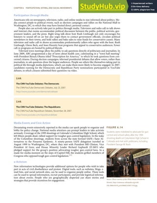 FIGURE 6.14
Students were mobilized to advocate for gun
control and school safety after the 1999
shooting deaths at Columbine High School in
Colorado and met with politicians, including
President George W. Bush.
Source: Photo courtesy of the White House (Kimberlee
Hewitt), http://commons.wikimedia.org/wiki/
File:20061010-8_p101006kh-0240-515h.jpg.
Participation through Media
Americans rely on newspapers, television, radio, and online media to stay informed about politics. Me-
dia connect people to political events, such as election campaigns and rallies on the National Mall in
Washington, DC, to which they may have limited direct, personal contact.
People also can actively take part in politics through media. Television and radio call-in talk shows
and Internet chat rooms accommodate political discussion between the public, political activists, gov-
ernment leaders, and the press. Right-wing talk-show host Rush Limbaugh not only encourages his
listeners to sound oﬀ on air but also urges them to contact government oﬃcials, circulate political
newsletters in their towns, and hold rallies and bake sales to raise funds for conservative causes. Many
television and radio call-in shows accommodate predominantly callers who agree with the host. Rush
Limbaugh, Glenn Beck, and Sean Hannity host programs that appeal to conservative audiences. Fewer
call-in programs are hosted by political liberals.
Televised town meetings allow the public to ask questions directly of politicians and journalists. In
June 2009, ABC programmed a day of news about health care, culminating in a “town-hall meeting”
with President Barack Obama titled “Prescription for America,” in which he took questions from con-
cerned citizens. During election campaigns, televised presidential debates that allow voters, rather than
journalists, to ask questions draw the largest audiences. People see others like themselves taking part in
political life through media depictions, which can make them more likely to become engaged. In 2007,
candidates running for the Democratic and Republican Party nominations participated in YouTube
debates, in which citizens submitted their questions via video.
Link
The CNN YouTube Debates: The Democrats
The CNN/YouTube Democratic Debates, July 23, 2007.
http://www.youtube.com/democraticdebate
Link
The CNN YouTube Debates: The Republicans
The CNN/YouTube Republican Debates, November 28, 2007.
http://www.youtube.com/republicandebate
Media Events and Civic Action
Devastating events extensively reported in the media can spark people to organize and
lobby for policy change. National media attention can prompt leaders to take activists
seriously. Coverage of the 1999 shootings at Colorado’s Columbine High School, which
left ﬁfteen people dead, rallied support for tougher gun-control legislation. In the wake
of the Columbine shootings, students from across the state formed SAFE—Sane Al-
ternatives to the Firearms Epidemic. A ninety-person SAFE delegation traveled in
August 1999 to Washington, DC, where they met with President Bill Clinton, Vice
President Al Gore, and House Minority Leader Richard Gephardt (D-MO) who
pledged support for the group’s position advocating tougher gun-control laws. In a
made-for-media moment on the steps of Capitol Hill, the students grilled members of
Congress who opposed tough gun-control legislation.[55]
e-Activism
New information technologies provide additional options for people who wish to take
part in acts of civil disobedience and protest. Digital tools, such as websites, blogs, e-
mail lists, and social network sites, can be used to organize people online. These tools
can be used to spread information, recruit participants, and provide logistical informa-
tion about events. People who are geographically dispersed can share stories and
strategies that provide incentives for engagement.
CHAPTER 6 PARTICIPATION, VOTING, AND SOCIAL MOVEMENTS 141
 