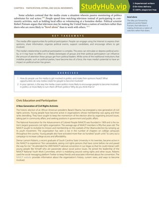bowl alone
The idea, put forward by
political scientist Robert
Putnam, that television is
making Americans a nation of
watchers rather than doers.
Some scholars contend that the media create a situation wherein passive monitoring of politics
substitutes for real action.[60] People spend time watching television instead of participating in com-
munity activities, such as holding local oﬃce or volunteering at a homeless shelter. Political scientist
Robert Putnam argues that television may be making the United States a nation of watchers rather than
doers who are more likely to “bowl alone” than to work with others. [61]
K E Y T A K E A W A Y S
The media oﬀer opportunities for political participation. People can engage using the Internet to express their
opinions, share information, organize political events, support candidates, and encourage others to get
involved.
The media’s relationship to political participation is complex. The press can stimulate or depress political activ-
ity, or it may have no eﬀect on it. Media stereotypes of groups and their political participation can inﬂuence
the amount of attention these groups get from political leaders. While some of the traditional institutions that
mobilize people, such as political parties, have become less of a force, the mass media’s potential to have an
impact on political action has grown.
E X E R C I S E S
1. How do people use the media to get involved in politics and make their opinions heard? What
opportunities do new media create for people to become involved?
2. In your opinion, is the way the media covers politics more likely to encourage people to become involved
in politics or more likely to turn them oﬀ from politics? Why do you think that is?
Civic Education and Participation
A New Generation of Civil Rights Activists
The historic election of an African American president, Barack Obama, has energized a new generation of civil
rights activists. Young people have become active in organizations whose membership was aging and their
ranks dwindling. They have sought to keep the momentum of the election alive by organizing around issues,
taking part in community aﬀairs, and seeking positions in government and public aﬀairs.
The National Association for the Advancement of Colored People (NAACP) was founded in 1909 and is the na-
tion’s largest grassroots civil rights organization. The average age of NAACP members is ﬁfty-ﬁve years old. The
NAACP sought to revitalize its mission and membership on the coattails of the Obama election by ramping up
its youth movement. The organization has seen a rise in the number of chapters on college campuses
throughout the country. Young people also have activated more than six hundred “youth units” to carry out a
campaign to increase college access and aﬀordability.
Demar Lamont Roberts, a recent graduate of South Carolina State University in his twenties, became active in
the NAACP to experience “the camaraderie, seeing civil rights persons that have come before me and paved
the way for me.” He attended the 2009 NAACP national convention in Las Vegas so that he could interact with
young people like himself who are passionate about social justice issues. He joined the leadership of the
NAACP National Youth Work Committee, which is mobilizing around voting rights and other issues. Roberts
used the social messaging platform Twitter to keep friends and associates informed about the convention. The
NAACP website provides information about the organization’s history, current news, and ways to become
involved.
CHAPTER 6 PARTICIPATION, VOTING, AND SOCIAL MOVEMENTS 143
 