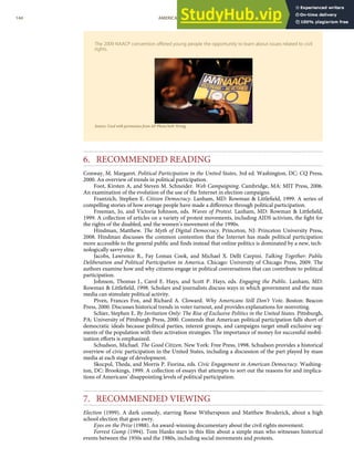 The 2009 NAACP convention oﬀered young people the opportunity to learn about issues related to civil
rights.
Source: Used with permission from AP Photo/Seth Wenig.
6. RECOMMENDED READING
Conway, M. Margaret. Political Participation in the United States, 3rd ed. Washington, DC: CQ Press,
2000. An overview of trends in political participation.
Foot, Kirsten A, and Steven M. Schneider. Web Campaigning. Cambridge, MA: MIT Press, 2006.
An examination of the evolution of the use of the Internet in election campaigns.
Frantzich, Stephen E. Citizen Democracy. Lanham, MD: Rowman & Littleﬁeld, 1999. A series of
compelling stories of how average people have made a diﬀerence through political participation.
Freeman, Jo, and Victoria Johnson, eds. Waves of Protest. Lanham, MD: Rowman & Littleﬁeld,
1999. A collection of articles on a variety of protest movements, including AIDS activism, the ﬁght for
the rights of the disabled, and the women’s movement of the 1990s.
Hindman, Matthew. The Myth of Digital Democracy. Princeton, NJ: Princeton University Press,
2008. Hindman discusses the common contention that the Internet has made political participation
more accessible to the general public and ﬁnds instead that online politics is dominated by a new, tech-
nologically savvy elite.
Jacobs, Lawrence R., Fay Lomax Cook, and Michael X. Delli Carpini. Talking Together: Public
Deliberation and Political Participation in America. Chicago: University of Chicago Press, 2009. The
authors examine how and why citizens engage in political conversations that can contribute to political
participation.
Johnson, Thomas J., Carol E. Hays, and Scott P. Hays, eds. Engaging the Public. Lanham, MD:
Rowman & Littleﬁeld, 1998. Scholars and journalists discuss ways in which government and the mass
media can stimulate political activity.
Piven, Frances Fox, and Richard A. Cloward. Why Americans Still Don’t Vote. Boston: Beacon
Press, 2000. Discusses historical trends in voter turnout, and provides explanations for nonvoting.
Schier, Stephen E. By Invitation Only: The Rise of Exclusive Politics in the United States. Pittsburgh,
PA: University of Pittsburgh Press, 2000. Contends that American political participation falls short of
democratic ideals because political parties, interest groups, and campaigns target small exclusive seg-
ments of the population with their activation strategies. The importance of money for successful mobil-
ization eﬀorts is emphasized.
Schudson, Michael. The Good Citizen. New York: Free Press, 1998. Schudson provides a historical
overview of civic participation in the United States, including a discussion of the part played by mass
media at each stage of development.
Skocpol, Theda, and Morris P. Fiorina, eds. Civic Engagement in American Democracy. Washing-
ton, DC: Brookings, 1999. A collection of essays that attempts to sort out the reasons for and implica-
tions of Americans’ disappointing levels of political participation.
7. RECOMMENDED VIEWING
Election (1999). A dark comedy, starring Reese Witherspoon and Matthew Broderick, about a high
school election that goes awry.
Eyes on the Prize (1988). An award-winning documentary about the civil rights movement.
Forrest Gump (1994). Tom Hanks stars in this ﬁlm about a simple man who witnesses historical
144 AMERICAN GOVERNMENT AND POLITICS IN THE INFORMATION AGE VERSION 1.0.1
events between the 1950s and the 1980s, including social movements and protests.
 