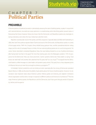 C H A P T E R 7
Political Parties
PREAMBLE
A favorite pastime of political journalists is periodically assessing the state of political parties, usually in conjunction
with national elections. Journalists are rarely optimistic or complimentary when describing parties’ present status or
forecasting their future. However, history has shown that the Democratic and Republican parties are amazingly en-
during institutions, even when the mass media have sold them short.
Reporters routinely take stock of the parties, and their prognosis is typically bleak and ﬁlled with foreboding. In
2003, New York Times political reporter Adam Clymer took stock of the Democratic and Republican parties in a series
of front-page articles. “With the Congress thinly divided along partisan lines, another presidential election taking
shape, and the rules of campaign ﬁnance in limbo, the two national political parties are at crucial turning points,” he
wrote. Clymer described a revitalized Republican Party that was looking forward to an era of political dominance
after having had “one foot in the grave” for more than twenty years since the Watergate scandal in 1974. His pro-
gnosis for the Democratic Party was more pessimistic. Clymer quoted a Democratic Party leader as saying, “God
knows we need help” and another who observed that his party had “run out of gas.”[1]
He argued that the Demo-
crats lacked a uniﬁed message or a clear leader, and quoted a party activist: “Our party has so many disparate points
of inﬂuence that we can never focus enough to achieve our programs.”[2]
In hindsight, Clymer’s predictions are not entirely accurate, especially after the victory of Democratic president
Barack Obama in 2008, and illustrate the pitfalls of speculating about the future of political parties. However, his ob-
servations raise important ideas about American parties. Political parties are enduring and adaptive institutions
whose organization and functions change in response to diﬀerent political and historical circumstances.[3]
The two
major American political parties, the Republicans and the Democrats, each have gone through periods of popular-
ity, decline, and resurgence.
 