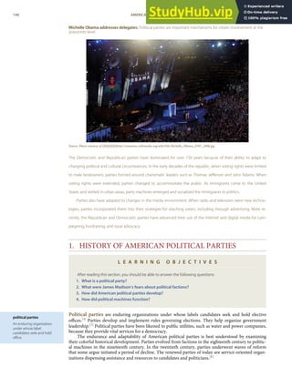 political parties
An enduring organization
under whose label
candidates seek and hold
oﬃce.
Michelle Obama addresses delegates. Political parties are important mechanisms for citizen involvement at the
grassroots level.
Source: Photo courtesy of QQQQQQhttp://commons.wikimedia.org/wiki/File:Michelle_Obama_DNC_2008.jpg.
The Democratic and Republican parties have dominated for over 150 years because of their ability to adapt to
changing political and cultural circumstances. In the early decades of the republic, when voting rights were limited
to male landowners, parties formed around charismatic leaders such as Thomas Jeﬀerson and John Adams. When
voting rights were extended, parties changed to accommodate the public. As immigrants came to the United
States and settled in urban areas, party machines emerged and socialized the immigrants to politics.
Parties also have adapted to changes in the media environment. When radio and television were new techno-
logies, parties incorporated them into their strategies for reaching voters, including through advertising. More re-
cently, the Republican and Democratic parties have advanced their use of the Internet and digital media for cam-
paigning, fundraising, and issue advocacy.
1. HISTORY OF AMERICAN POLITICAL PARTIES
L E A R N I N G O B J E C T I V E S
After reading this section, you should be able to answer the following questions:
1. What is a political party?
2. What were James Madison’s fears about political factions?
3. How did American political parties develop?
4. How did political machines function?
Political parties are enduring organizations under whose labels candidates seek and hold elective
oﬃces.[4] Parties develop and implement rules governing elections. They help organize government
leadership.[5] Political parties have been likened to public utilities, such as water and power companies,
because they provide vital services for a democracy.
The endurance and adaptability of American political parties is best understood by examining
their colorful historical development. Parties evolved from factions in the eighteenth century to politic-
al machines in the nineteenth century. In the twentieth century, parties underwent waves of reform
that some argue initiated a period of decline. The renewed parties of today are service-oriented organ-
izations dispensing assistance and resources to candidates and politicians.[6]
148 AMERICAN GOVERNMENT AND POLITICS IN THE INFORMATION AGE VERSION 1.0.1
 