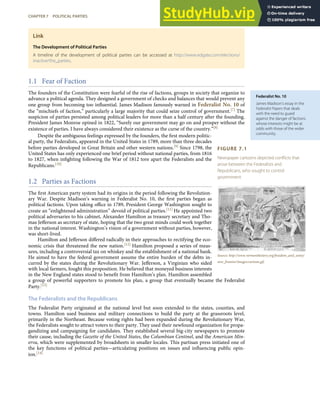 Federalist No. 10
James Madison’s essay in the
Federalist Papers that deals
with the need to guard
against the danger of factions
whose interests might be at
odds with those of the wider
community.
FIGURE 7.1
Newspaper cartoons depicted conﬂicts that
arose between the Federalists and
Republicans, who sought to control
government.
Source: http://www.vermonthistory.org/freedom_and_unity/
new_frontier/images/cartoon.gif.
Link
The Development of Political Parties
A timeline of the development of political parties can be accessed at http://www.edgate.com/elections/
inactive/the_parties.
1.1 Fear of Faction
The founders of the Constitution were fearful of the rise of factions, groups in society that organize to
advance a political agenda. They designed a government of checks and balances that would prevent any
one group from becoming too inﬂuential. James Madison famously warned in Federalist No. 10 of
the “mischiefs of faction,” particularly a large majority that could seize control of government.[7] The
suspicion of parties persisted among political leaders for more than a half century after the founding.
President James Monroe opined in 1822, “Surely our government may go on and prosper without the
existence of parties. I have always considered their existence as the curse of the country.”[8]
Despite the ambiguous feelings expressed by the founders, the ﬁrst modern politic-
al party, the Federalists, appeared in the United States in 1789, more than three decades
before parties developed in Great Britain and other western nations.[9] Since 1798, the
United States has only experienced one brief period without national parties, from 1816
to 1827, when inﬁghting following the War of 1812 tore apart the Federalists and the
Republicans.[10]
1.2 Parties as Factions
The ﬁrst American party system had its origins in the period following the Revolution-
ary War. Despite Madison’s warning in Federalist No. 10, the ﬁrst parties began as
political factions. Upon taking oﬃce in 1789, President George Washington sought to
create an “enlightened administration” devoid of political parties.[11] He appointed two
political adversaries to his cabinet, Alexander Hamilton as treasury secretary and Tho-
mas Jeﬀerson as secretary of state, hoping that the two great minds could work together
in the national interest. Washington’s vision of a government without parties, however,
was short-lived.
Hamilton and Jeﬀerson diﬀered radically in their approaches to rectifying the eco-
nomic crisis that threatened the new nation.[12] Hamilton proposed a series of meas-
ures, including a controversial tax on whiskey and the establishment of a national bank.
He aimed to have the federal government assume the entire burden of the debts in-
curred by the states during the Revolutionary War. Jeﬀerson, a Virginian who sided
with local farmers, fought this proposition. He believed that moneyed business interests
in the New England states stood to beneﬁt from Hamilton’s plan. Hamilton assembled
a group of powerful supporters to promote his plan, a group that eventually became the Federalist
Party.[13]
The Federalists and the Republicans
The Federalist Party originated at the national level but soon extended to the states, counties, and
towns. Hamilton used business and military connections to build the party at the grassroots level,
primarily in the Northeast. Because voting rights had been expanded during the Revolutionary War,
the Federalists sought to attract voters to their party. They used their newfound organization for propa-
gandizing and campaigning for candidates. They established several big-city newspapers to promote
their cause, including the Gazette of the United States, the Columbian Centinel, and the American Min-
erva, which were supplemented by broadsheets in smaller locales. This partisan press initiated one of
the key functions of political parties—articulating positions on issues and inﬂuencing public opin-
ion.[14]
CHAPTER 7 POLITICAL PARTIES 149
 