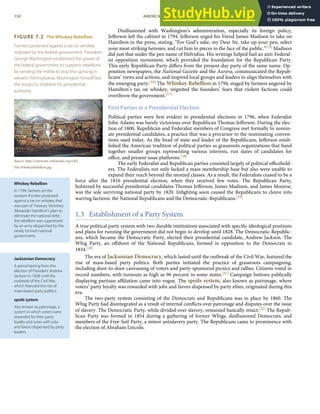 FIGURE 7.2 The Whiskey Rebellion
Farmers protested against a tax on whiskey
imposed by the federal government. President
George Washington established the power of
the federal government to suppress rebellions
by sending the militia to stop the uprising in
western Pennsylvania. Washington himself led
the troops to establish his presidential
authority.
Source: http://commons.wikimedia.org/wiki/
File:WhiskeyRebellion.jpg.
Whiskey Rebellion
In 1794, farmers on the
western frontier protested
against a tax on whiskey that
was part of Treasury Secretary
Alexander Hamilton’s plan to
eliminate the national debt;
the rebellion was suppressed
by an army dispatched by the
newly formed national
government.
Jacksonian Democracy
A period lasting from the
election of President Andrew
Jackson in 1828 until the
outbreak of the Civil War,
which featured the rise of
mass-based party politics.
spoils system
Also known as patronage, a
system in which voters were
rewarded for their party
loyalty and votes with jobs
and favors dispensed by party
leaders.
Disillusioned with Washington’s administration, especially its foreign policy,
Jeﬀerson left the cabinet in 1794. Jeﬀerson urged his friend James Madison to take on
Hamilton in the press, stating, “For God’s sake, my Dear Sir, take up your pen, select
your most striking heresies, and cut him to pieces in the face of the public.”[15] Madison
did just that under the pen name of Helvidius. His writings helped fuel an anti-Federal-
ist opposition movement, which provided the foundation for the Republican Party.
This early Republican Party diﬀers from the present-day party of the same name. Op-
position newspapers, the National Gazette and the Aurora, communicated the Repub-
licans’ views and actions, and inspired local groups and leaders to align themselves with
the emerging party.[16] The Whiskey Rebellion in 1794, staged by farmers angered by
Hamilton’s tax on whiskey, reignited the founders’ fears that violent factions could
overthrow the government.[17]
First Parties in a Presidential Election
Political parties were ﬁrst evident in presidential elections in 1796, when Federalist
John Adams was barely victorious over Republican Thomas Jeﬀerson. During the elec-
tion of 1800, Republican and Federalist members of Congress met formally to nomin-
ate presidential candidates, a practice that was a precursor to the nominating conven-
tions used today. As the head of state and leader of the Republicans, Jeﬀerson estab-
lished the American tradition of political parties as grassroots organizations that band
together smaller groups representing various interests, run slates of candidates for
oﬃce, and present issue platforms.[18]
The early Federalist and Republican parties consisted largely of political oﬃcehold-
ers. The Federalists not only lacked a mass membership base but also were unable to
expand their reach beyond the monied classes. As a result, the Federalists ceased to be a
force after the 1816 presidential election, when they received few votes. The Republican Party,
bolstered by successful presidential candidates Thomas Jeﬀerson, James Madison, and James Monroe,
was the sole surviving national party by 1820. Inﬁghting soon caused the Republicans to cleave into
warring factions: the National Republicans and the Democratic-Republicans.[19]
1.3 Establishment of a Party System
A true political party system with two durable institutions associated with speciﬁc ideological positions
and plans for running the government did not begin to develop until 1828. The Democratic-Republic-
ans, which became the Democratic Party, elected their presidential candidate, Andrew Jackson. The
Whig Party, an oﬀshoot of the National Republicans, formed in opposition to the Democrats in
1834.[20]
The era of Jacksonian Democracy, which lasted until the outbreak of the Civil War, featured the
rise of mass-based party politics. Both parties initiated the practice of grassroots campaigning,
including door-to-door canvassing of voters and party-sponsored picnics and rallies. Citizens voted in
record numbers, with turnouts as high as 96 percent in some states.[21] Campaign buttons publically
displaying partisan aﬃliation came into vogue. The spoils system, also known as patronage, where
voters’ party loyalty was rewarded with jobs and favors dispensed by party elites, originated during this
era.
The two-party system consisting of the Democrats and Republicans was in place by 1860. The
Whig Party had disintegrated as a result of internal conﬂicts over patronage and disputes over the issue
of slavery. The Democratic Party, while divided over slavery, remained basically intact.[22] The Repub-
lican Party was formed in 1854 during a gathering of former Whigs, disillusioned Democrats, and
members of the Free-Soil Party, a minor antislavery party. The Republicans came to prominence with
the election of Abraham Lincoln.
150 AMERICAN GOVERNMENT AND POLITICS IN THE INFORMATION AGE VERSION 1.0.1
 