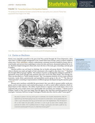party machines
Partisan command structures
headed by bosses who
exacted loyalty and services
from underlings in return for
jobs and favors; machines
were found primarily in cities.
FIGURE 7.3 Thomas Nast Cartoon of the Republican Elephant
The donkey and the elephant have been symbols of the two major parties since cartoonist Thomas Nast
popularized these images in the 1860s.
Source: Photo courtesy of Harper’s Weekly, http://commons.wikimedia.org/wiki/File:NastRepublicanElephant.jpg.
1.4 Parties as Machines
Parties were especially powerful in the post–Civil War period through the Great Depression, when
more than 15 million people immigrated to the United States from Europe, many of whom resided in
urban areas. Party machines, cohesive, authoritarian command structures headed by bosses who ex-
acted loyalty and services from underlings in return for jobs and favors, dominated political life in cit-
ies. Machines helped immigrants obtain jobs, learn the laws of the land, gain citizenship, and take part
in politics.
Machine politics was not based on ideology, but on loyalty and group identity. The Curley ma-
chine in Boston was made up largely of Irish constituents who sought to elect their own.[23] Machines
also brought diﬀerent groups together. The tradition of parties as ideologically ambiguous umbrella or-
ganizations stems from Chicago-style machines that were run by the Daley family. The Chicago ma-
chine was described as a “hydra-headed monster” that “encompasses elements of every major political,
economic, racial, ethnic, governmental, and paramilitary power group in the city.”[24] The idea of a
“balanced ticket” consisting of representatives of diﬀerent groups developed during the machine-polit-
ics era.[25]
Because party machines controlled the government, they were able to sponsor public works pro-
grams, such as roads, sewers, and construction projects, as well as social welfare initiatives, which en-
deared them to their followers. The ability of party bosses to organize voters made them a force to be
reckoned with, even as their tactics were questionable and corruption was rampant.[26] Bosses such as
William Tweed in New York were larger-than-life ﬁgures who used their powerful positions for per-
sonal gain. Tammany Hall boss George Washington Plunkitt describes what he called “honest graft”:
My party’s in power in the city, and its goin’ to undertake a lot of public improvements. Well, I’m
tipped oﬀ, say, that they’re going to lay out a new park at a certain place. I see my opportunity and
I take it. I go to that place and I buy up all the land I can in the neighborhood. Then the board of
this or that makes the plan public, and there is a rush to get my land, which nobody cared
particular for before. Ain’t it perfectly honest to charge a good price and make a proﬁt on my
investment and foresight? Of course, it is. Well, that’s honest graft.[27]
CHAPTER 7 POLITICAL PARTIES 151
 