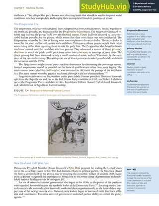 Progressive Movement
Reformers who came
together in the 1880s to ﬁght
party corruption and
ineﬃciency that they felt was
the legacy of party machines.
primary election
An election that decides who
will be a political party’s
nominee for an oﬃce in the
general election.
caucuses
Meetings held by party
members to select
candidates who will run for
oﬃce.
civil service
Government employment
that would be awarded on
the basis of qualiﬁcations
rather than party loyalty.
New Deal
The program instituted by
President Franklin Roosevelt
to lead the country out of the
Great Depression; it included
the creation of jobs and
executive agencies to
oversee the economic
recovery.
ineﬃciency. They alleged that party bosses were diverting funds that should be used to improve social
conditions into their own pockets and keeping their incompetent friends in positions of power.
The Progressive Era
The mugwumps, reformers who declared their independence from political parties, banded together in
the 1880s and provided the foundation for the Progressive Movement. The Progressives initiated re-
forms that lessened the parties’ hold over the electoral system. Voters had been required to cast color-
coded ballots provided by the parties, which meant that their vote choice was not conﬁdential. The
Progressives succeeded by 1896 in having most states implement the secret ballot. The secret ballot is
issued by the state and lists all parties and candidates. This system allows people to split their ticket
when voting rather than requiring them to vote the party line. The Progressives also hoped to lessen
machines’ control over the candidate selection process. They advocated a system of direct primary
elections in which the public could participate rather than caucuses, or meetings of party elites. The
direct primary had been instituted in only a small number of states, such as Wisconsin, by the early
years of the twentieth century. The widespread use of direct primaries to select presidential candidates
did not occur until the 1970s.
The Progressives sought to end party machine dominance by eliminating the patronage system.
Instead, employment would be awarded on the basis of qualiﬁcations rather than party loyalty. The
merit system, now called the civil service, was instituted in 1883 with the passage of the Pendleton
Act. The merit system wounded political machines, although it did not eliminate them.[29]
Progressive reformers ran for president under party labels. Former president Theodore Roosevelt
split from the Republicans and ran as the Bull Moose Party candidate in 1912, and Robert LaFollette
ran as the Progressive Party candidate in 1924. Republican William Howard Taft defeated Roosevelt,
and LaFollette lost to Republican Calvin Coolidge.
FIGURE 7.4 Progressive Reformers Political Cartoon
The Progressive Reformers’ goal of more open and representative parties resonate today.
Source: Photo courtesy of E W Kemble, http://commons.wikimedia.org/wiki/File:Theodore_Roosevelt_Progressive_Party_Cartoon,_1912_copy.jpg.
New Deal and Cold War Eras
Democratic President Franklin Delano Roosevelt’s New Deal program for leading the United States
out of the Great Depression in the 1930s had dramatic eﬀects on political parties. The New Deal placed
the federal government in the pivotal role of ensuring the economic welfare of citizens. Both major
political parties recognized the importance of being close to the power center of government and estab-
lished national headquarters in Washington, DC.
An era of executive-centered government also began in the 1930s, as the power of the president
was expanded. Roosevelt became the symbolic leader of the Democratic Party.[30] Locating parties’ con-
trol centers in the national capital eventually weakened them organizationally, as the basis of their sup-
port was at the local grassroots level. National party leaders began to lose touch with their local aﬃli-
ates and constituents. Executive-centered government weakened parties’ ability to control the policy
agenda.[31]
CHAPTER 7 POLITICAL PARTIES 153
 