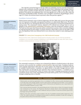 national party nominating
convention
A convention held by
political parties to select their
presidential candidate and
develop the party’s platform.
candidate-centered politics
Rather than relying heavily on
party support, candidates
form their own campaign
organizations when running
for oﬃce.
The Cold War period that began in the late 1940s was marked by concerns over the United States’
relations with Communist countries, especially the Soviet Union. Following in the footsteps of the ex-
tremely popular president Franklin Roosevelt, presidential candidates began to advertise their inde-
pendence from parties and emphasized their own issue agendas even as they ran for oﬃce under the
Democratic and Republican labels. Presidents, such as Dwight D. Eisenhower, Ronald Reagan, and Ge-
orge H. W. Bush, won elections based on personal, rather than partisan, appeals.[32]
Candidate-Centered Politics
Political parties instituted a series of reforms beginning in the late 1960s amid concerns that party elites
were not responsive to the public and operated secretively in so-called smoke-ﬁlled rooms. The Demo-
crats were the ﬁrst to act, forming the McGovern-Fraser Commission to revamp the presidential nom-
inating system. The commission’s reforms, adopted in 1972, allowed more average voters to serve as
delegates to the national party nominating convention, where the presidential candidate is chosen.
The result was that many state Democratic parties switched from caucuses, where convention delegates
are selected primarily by party leaders, to primary elections, which make it easier for the public to take
part. The Republican Party soon followed with its own reforms that resulted in states adopting primar-
ies.[33]
FIGURE 7.5 Jimmy Carter Campaigning in the 1980 Presidential Campaign
Democrat Jimmy Carter, a little-known Georgia governor and party outsider, was one of the ﬁrst presidential
candidates to run a successful campaign by appealing to voters directly through the media. After Carter’s victory,
candidate-centered presidential campaigns became the norm.
Source: Used with permission from AP Photo/Wilson.
The unintended consequence of reform was to diminish the inﬂuence of political parties in the elector-
al process and to promote the candidate-centered politics that exists today. Candidates build per-
sonal campaign organizations rather than rely on party support. The media have contributed to the rise
of candidate-centered politics. Candidates can appeal directly to the public through television rather
than working their way through the party apparatus when running for election.[34] Candidates use so-
cial media, such as Facebook and Twitter, to connect with voters. Campaign professionals and media
consultants assume many of the responsibilities previously held by parties, such as developing election
strategies and getting voters to the polls.
K E Y T A K E A W A Y S
Political parties are enduring organizations that run candidates for oﬃce. American parties developed quickly
in the early years of the republic despite concerns about factions expressed by the founders. A true, enduring
party system developed in 1828. The two-party system of Democrats and Republicans was in place before the
election of President Abraham Lincoln in 1860.
Party machines became powerful in the period following the Civil War when an inﬂux of immigrants brought
new constituents to the country. The Progressive Movement initiated reforms that fundamentally changed
party operations. Party organizations were weakened during the period of executive-centered government
that began during the New Deal.
Reforms of the party nominating system resulted in the rise of candidate-centered politics beginning in the
1970s. The media contributes to candidate-centered politics by allowing candidates to take their message to
the public directly without the intervention of parties.
154 AMERICAN GOVERNMENT AND POLITICS IN THE INFORMATION AGE VERSION 1.0.1
 