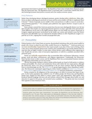 policy platforms
Plans outlining political party
positions on issues and the
actions that leaders will take
to implement them if elected
to oﬃce.
mass membership
organizations
Political parties that require
people to pay dues to
belong, which is not the case
for American parties.
umbrella organizations
Party organizations that
accommodate a wide range
of groups and interests.
government intervention in people’s lives. The Republican Party’s base includes fewer disparate groups
than the Democratic base. The Republican Party is associated with a conservative outlook that advoc-
ates limited government intervention in society and a free-market economic system.
Party Platforms
Rather than developing distinct ideological positions, parties develop policy platforms. Policy plat-
forms are plans outlining party positions on issues and the actions leaders will take to implement them
if elected.[41] Parties frequently assume middle-of-the-road positions or waﬄe on issues to avoid alien-
ating potential supporters.[42] For example, party platforms may oppose abortion—except in cases of
rape or incest.[43]
Some scholars contend that American parties have become more ideologically distinct over the last
three decades. Party leaders are expressing polarized opinions on issues, especially at the national level.
These diﬀerences can be seen in the highly partisan debate over the health-care system. Democrats in
Congress support government involvement in the health-care system and worked to pass the Patient
Protection and Aﬀordable Care Act endorsed by President Obama in 2010. Republicans sought to re-
peal the act in 2011, arguing that it would cost people their jobs.
2.3 Permeability
Political parties in the United States are porous, decentralized institutions that can be joined readily by
people who choose to adopt the party label, usually Democrat or Republican.[44] American parties are
not mass membership organizations that require people to pay dues if they want to belong, which
is the case in many European democracies. Instead, party membership is very loosely deﬁned often by
state laws that are highly variable. In some states, citizens declare a party aﬃliation when registering to
vote. People also can join a state or local party organization, or work for a candidate associated with a
particular party.
Parties are umbrella organizations that accommodate labor and business federations, interest
groups, racial and ethnic constituencies, and religious organizations. Traditionally, the Democratic
Party has been home to labor unions, and the Republican Party has accommodated business interests,
although these relationships are not set in stone.
The fact that groups seeking to achieve similar political goals are found in both parties is evidence
of their permeability. Pro-choice and antiabortion forces exist within the two major parties, although
the Democratic Party is far more accommodating to the pro-choice position while the Republican
Party is overwhelmingly pro-life. The WISH List is a group supporting pro-choice Republican candid-
ates. The Democratic counterpart supporting pro-choice women candidates is Emily’s List. Democrats
for Life of America and Republican National Coalition for Life represent antiabortion constituencies.
Parties compete for the allegiances of the same groups in an eﬀort to increase their bases of sup-
port. As the Latino population has swelled to over 35 million people, the Democratic and Republican
parties have stepped up their eﬀorts to attract Latino voters and organizations. Both parties have
produced Spanish-language television ads and websites, tailored their messages about health care and
education to appeal to this group, and recruited Latino candidates.[45] The parties also have increased
their appeals to Asian American voters.
K E Y T A K E A W A Y S
Political parties today are experiencing a period of renewal. They have strengthened their organizations, im-
proved their fundraising techniques, and enhanced the services they oﬀer to candidates and oﬃceholders.
American parties have three major characteristics. Two parties, the Republicans and the Democrats, have
dominated for over 150 years. These major parties are ideologically ambiguous in that they take middle-of-
the-road rather than extreme positions on issues. Parties are permeable institutions that allow people and
groups to move easily in and out of their ranks. Rather than having strong ideological predispositions, Americ-
an parties devise broad platforms to outline their stances on issues.
156 AMERICAN GOVERNMENT AND POLITICS IN THE INFORMATION AGE VERSION 1.0.1
 