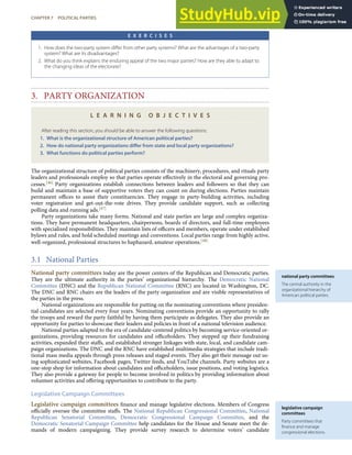 national party committees
The central authority in the
organizational hierarchy of
American political parties.
legislative campaign
committees
Party committees that
ﬁnance and manage
congressional elections.
E X E R C I S E S
1. How does the two-party system diﬀer from other party systems? What are the advantages of a two-party
system? What are its disadvantages?
2. What do you think explains the enduring appeal of the two major parties? How are they able to adapt to
the changing ideas of the electorate?
3. PARTY ORGANIZATION
L E A R N I N G O B J E C T I V E S
After reading this section, you should be able to answer the following questions:
1. What is the organizational structure of American political parties?
2. How do national party organizations diﬀer from state and local party organizations?
3. What functions do political parties perform?
The organizational structure of political parties consists of the machinery, procedures, and rituals party
leaders and professionals employ so that parties operate eﬀectively in the electoral and governing pro-
cesses.[46] Party organizations establish connections between leaders and followers so that they can
build and maintain a base of supportive voters they can count on during elections. Parties maintain
permanent oﬃces to assist their constituencies. They engage in party-building activities, including
voter registration and get-out-the-vote drives. They provide candidate support, such as collecting
polling data and running ads.[47]
Party organizations take many forms. National and state parties are large and complex organiza-
tions. They have permanent headquarters, chairpersons, boards of directors, and full-time employees
with specialized responsibilities. They maintain lists of oﬃcers and members, operate under established
bylaws and rules, and hold scheduled meetings and conventions. Local parties range from highly active,
well-organized, professional structures to haphazard, amateur operations.[48]
3.1 National Parties
National party committees today are the power centers of the Republican and Democratic parties.
They are the ultimate authority in the parties’ organizational hierarchy. The Democratic National
Committee (DNC) and the Republican National Committee (RNC) are located in Washington, DC.
The DNC and RNC chairs are the leaders of the party organization and are visible representatives of
the parties in the press.
National organizations are responsible for putting on the nominating conventions where presiden-
tial candidates are selected every four years. Nominating conventions provide an opportunity to rally
the troops and reward the party faithful by having them participate as delegates. They also provide an
opportunity for parties to showcase their leaders and policies in front of a national television audience.
National parties adapted to the era of candidate-centered politics by becoming service-oriented or-
ganizations, providing resources for candidates and oﬃceholders. They stepped up their fundraising
activities, expanded their staﬀs, and established stronger linkages with state, local, and candidate cam-
paign organizations. The DNC and the RNC have established multimedia strategies that include tradi-
tional mass media appeals through press releases and staged events. They also get their message out us-
ing sophisticated websites, Facebook pages, Twitter feeds, and YouTube channels. Party websites are a
one-stop shop for information about candidates and oﬃceholders, issue positions, and voting logistics.
They also provide a gateway for people to become involved in politics by providing information about
volunteer activities and oﬀering opportunities to contribute to the party.
Legislative Campaign Committees
Legislative campaign committees ﬁnance and manage legislative elections. Members of Congress
oﬃcially oversee the committee staﬀs. The National Republican Congressional Committee, National
Republican Senatorial Committee, Democratic Congressional Campaign Committee, and the
Democratic Senatorial Campaign Committee help candidates for the House and Senate meet the de-
mands of modern campaigning. They provide survey research to determine voters’ candidate
CHAPTER 7 POLITICAL PARTIES 157
 