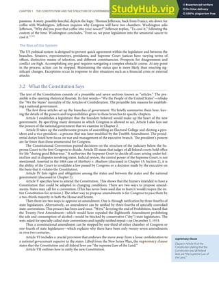 supremacy clause
Clause in Article VI of the
Constitution stating that the
Constitution and all federal
laws are “the supreme Law of
the Land.”
passions. A story, possibly fanciful, depicts the logic: Thomas Jeﬀerson, back from France, sits down for
coﬀee with Washington. Jeﬀerson inquires why Congress will have two chambers. Washington asks
Jeﬀerson, “Why did you pour that coﬀee into your saucer?” Jeﬀerson replies, “To cool it,” following the
custom of the time. Washington concludes, “Even so, we pour legislation into the senatorial saucer to
cool it.”[35]
The Bias of the System
The US political system is designed to prevent quick agreement within the legislature and between the
branches. Senators, representatives, presidents, and Supreme Court justices have varying terms of
oﬃces, distinctive means of selection, and diﬀerent constituencies. Prospects for disagreement and
conﬂict are high. Accomplishing any goal requires navigating a complex obstacle course. At any point
in the process, action can be stopped. Maintaining the status quo is more likely than enacting sig-
niﬁcant changes. Exceptions occur in response to dire situations such as a ﬁnancial crisis or external
attacks.
3.2 What the Constitution Says
The text of the Constitution consists of a preamble and seven sections known as “articles.” The pre-
amble is the opening rhetorical ﬂourish. Its ﬁrst words—“We the People of the United States”—rebuke
the “We the States” mentality of the Articles of Confederation. The preamble lists reasons for establish-
ing a national government.
The ﬁrst three articles set up the branches of government. We brieﬂy summarize them here, leav-
ing the details of the powers and responsibilities given to these branches to speciﬁc chapters.
Article I establishes a legislature that the founders believed would make up the heart of the new
government. By specifying many domains in which Congress is allowed to act, Article I also lays out
the powers of the national government that we examine in Chapter 2.
Article II takes up the cumbersome process of assembling an Electoral College and electing a pres-
ident and a vice president—a process that was later modiﬁed by the Twelfth Amendment. The presid-
ential duties listed here focus on war and management of the executive branch. The president’s powers
are far fewer than those enumerated for Congress.
The Constitutional Convention punted decisions on the structure of the judiciary below the Su-
preme Court to the ﬁrst Congress to decide. Article III states that judges of all federal courts hold oﬃce
for life “during good Behaviour.” It authorizes the Supreme Court to decide all cases arising under fed-
eral law and in disputes involving states. Judicial review, the central power of the Supreme Court, is not
mentioned. Asserted in the 1804 case of Marbury v. Madison (discussed in Chapter 13, Section 2), it is
the ability of the Court to invalidate a law passed by Congress or a decision made by the executive on
the basis that it violates the Constitution.
Article IV lists rights and obligations among the states and between the states and the national
government (discussed in Chapter 2).
Article V speciﬁes how to amend the Constitution. This shows that the framers intended to have a
Constitution that could be adapted to changing conditions. There are two ways to propose amend-
ments. States may call for a convention. (This has never been used due to fears it would reopen the en-
tire Constitution for revision.) The other way to propose amendments is for Congress to pass them by
a two-thirds majority in both the House and Senate.
Then there are two ways to approve an amendment. One is through ratiﬁcation by three-fourths of
state legislatures. Alternatively, an amendment can be ratiﬁed by three-fourths of specially convoked
state conventions. This process has been used once. “Wets,” favoring the end of Prohibition, feared that
the Twenty-First Amendment—which would have repealed the Eighteenth Amendment prohibiting
the sale and consumption of alcohol—would be blocked by conservative (“dry”) state legislatures. The
wets asked for specially called state conventions and rapidly ratiﬁed repeal—on December 5, 1933.
Thus a constitutional amendment can be stopped by one-third of either chamber of Congress or
one-fourth of state legislatures—which explains why there have been only twenty-seven amendments
in over two centuries.
Article VI includes a crucial provision that endorses the move away from a loose confederation to
a national government superior to the states. Lifted from the New Jersey Plan, the supremacy clause
states that the Constitution and all federal laws are “the supreme Law of the Land.”
Article VII outlines how to ratify the new Constitution.
CHAPTER 1 THE CONSTITUTION AND THE STRUCTURE OF GOVERNMENT POWER 23
 