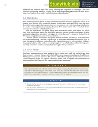 preferences and stands on issues. They recruit volunteers and raise funds for campaigns. These com-
mittees organize media appeals to promote the party’s leaders and agenda through television advert-
ising, press brieﬁngs, direct mail, e-mail solicitations, and social media.[49]
3.2 State Parties
State party organizations operate in vastly diﬀerent environments because of the political culture of in-
dividual states. There is ﬁerce competition between parties in some states, while other states lean more
favorably toward one party. Party competition, however, exists in every state. According to Gallup, the
two parties were competitive in a majority of states in 2011. Only fourteen states were solidly Demo-
cratic and ﬁve states were solidly Republican.[50]
Party and election laws vary greatly among states. In Maryland, voters must register and declare
their party identiﬁcation twenty-nine days before a primary election in order to participate. In Mas-
sachusetts, independents can register with a party to vote in that party’s primary on Election Day. In
Wisconsin, party preference is part of the secret ballot.
Like their national counterparts, state parties provide candidates with services, such as volunteer
recruitment and polling. They oﬀer citizens access to government leaders and information about is-
sues. State parties have become multimillion-dollar organizations, most of which own their headquar-
ters, employ full-time staﬀs, and have operating budgets of over a half-million dollars. State legislative
campaign committees assist in campaigns by dispensing funds to candidates.[51]
3.3 Local Parties
Local party organizations exist at the legislative district, county, city, ward, and precinct levels. Some
local parties are extremely vital, providing the link between average people and parties. In addition to
fulﬁlling the basic election functions, they sponsor public aﬀairs programs, provide services to senior
citizens and young people, and organize community events. Some local parties are less active because
many community-level positions, like town council seats, are nonpartisan.
K E Y T A K E A W A Y S
Party organization refers to the oﬃcials, activists, and members who set up the administration, make the rules,
and carry out the collective goals and activities of the party. The Democratic and Republican national party
committees are the central authorities for the two major American parties. Party organizations at the state and
local level are inﬂuenced by the political environment in which they are situated.
E X E R C I S E S
1. What kinds of services do contemporary parties provide? Why does it make sense for them to provide
these kinds of services?
2. How do national, state, and local party organizations diﬀer from one another? What are the main functions
of each level of party organization?
158 AMERICAN GOVERNMENT AND POLITICS IN THE INFORMATION AGE VERSION 1.0.1
 