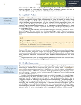 legislative parties
The internal party
organizations within each
house of Congress.
divided government
A situation in which the chief
executive is of a diﬀerent
political party from the
majority in the legislature.
Obama raised over $600 million mostly through online appeals. Once in oﬃce, President Obama con-
tinued to raise funds for Democratic Party candidates through appearances at dinners and events as
well as through his campaign organization’s website, Organizing for America.[55]
4.2 Legislative Parties
Legislative parties are the internal party organizations within each house of Congress. The Speaker of
the House and the Senate Majority Leader, the highest ranking leaders in Congress, are members of the
majority party. They work closely with the majority leader, whip, chair of the policy committee, and
chair of campaign committee in each body. The House and Senate minority leaders head a similar cast
on the opposite side of the partisan fence. The Democratic Caucus and the Republican Conference,
consisting of all members elected from a party, are the internal party organizations within each house
of Congress. They oversee committee assignments and encourage party discipline by asking members
to vote along party lines.
Party discipline can be diﬃcult to enforce given the diversity of constituency interests and person-
alities in Congress. The extent to which party members are willing to vote in a block varies over time.
Party unity in congressional voting rose from 40 percent in the early 1970s to 90 percent or more since
2000.
Link
Congressional Voting Patterns
Congressional Quarterly, a Washington, DC–based publisher, has analyzed the voting patterns of members of
Congress since 1953 and presents them in an interactive graphic.
http://boagworld.com/blogImages/Obama-20090122-133646.jpg
Members of the same party in Congress are more similar ideologically in recent years than in the past.
The Democratic Party in Congress contains few conservatives compared to the period before 1980,
when conservative southern Democrats often disagreed with the liberal and moderate members of their
party. Republicans in Congress today are more united in taking conservative positions than in the
past.[56]
Legislative parties like those in Congress are found in forty-nine of the ﬁfty state legislatures. Neb-
raska, which has a nonpartisan, unicameral legislature, is the exception.
4.3 Divided Government
The American system of separation of powers and checks and balances devised by the framers presents
some obstacles to elected oﬃcials using their party connections to wield power. Divided govern-
ment, which occurs when the chief executive is of a diﬀerent party from the majority in the legislature,
is a common occurrence in American government. Divided government can get in the way of cooper-
ative policymaking. Presidential vetoes of legislation passed by Congress can be more frequent during
periods of divided government.[57]
President Clinton faced the challenges of divided government beginning in 1994, when the Repub-
licans took control of the House and Senate. Clinton did not use the veto power once when his Demo-
cratic Party controlled Congress between 1993 and 1994. After the Democrats lost ﬁfty-two seats in
Congress to Republicans as a result of the 1994 midterm elections, President Clinton used the veto to
block legislation his party opposed, including tax bills that were central to the Republican Party’s plat-
form. From 1995 to 2000, he vetoed thirty-six bills.[58] Democratic President Barack Obama was faced
with divided government in 2010 when the Republican Party won the majority in the House of Repres-
entatives while the Democrats held the Senate by a small margin. Obama used the State of the Union
address to call for the parties to work together on key issues, especially health care and the economy.[59]
160 AMERICAN GOVERNMENT AND POLITICS IN THE INFORMATION AGE VERSION 1.0.1
 