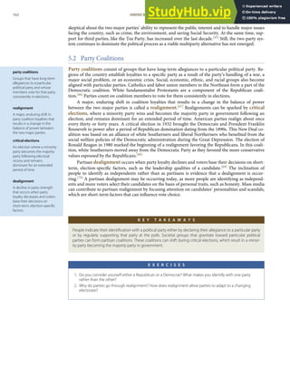 party coalitions
Groups that have long-term
allegiances to a particular
political party and whose
members vote for that party
consistently in elections.
realignment
A major, enduring shift in
party coalition loyalties that
results in a change in the
balance of power between
the two major parties.
critical elections
An election where a minority
party becomes the majority
party following electoral
victory and remains
dominant for an extended
period of time.
dealignment
A decline in party strength
that occurs when party
loyalty decreases and voters
base their decisions on
short-term, election-speciﬁc
factors.
skeptical about the two major parties’ ability to represent the public interest and to handle major issues
facing the country, such as crime, the environment, and saving Social Security. At the same time, sup-
port for third parties, like the Tea Party, has increased over the last decade.[65] Still, the two-party sys-
tem continues to dominate the political process as a viable multiparty alternative has not emerged.
5.2 Party Coalitions
Party coalitions consist of groups that have long-term allegiances to a particular political party. Re-
gions of the country establish loyalties to a speciﬁc party as a result of the party’s handling of a war, a
major social problem, or an economic crisis. Social, economic, ethnic, and racial groups also become
aligned with particular parties. Catholics and labor union members in the Northeast form a part of the
Democratic coalition. White fundamentalist Protestants are a component of the Republican coali-
tion.[66] Parties count on coalition members to vote for them consistently in elections.
A major, enduring shift in coalition loyalties that results in a change in the balance of power
between the two major parties is called a realignment.[67] Realignments can be sparked by critical
elections, where a minority party wins and becomes the majority party in government following an
election, and remains dominant for an extended period of time. American parties realign about once
every thirty or forty years. A critical election in 1932 brought the Democrats and President Franklin
Roosevelt to power after a period of Republican domination dating from the 1890s. This New Deal co-
alition was based on an alliance of white Southerners and liberal Northerners who beneﬁted from the
social welfare policies of the Democratic administration during the Great Depression. The election of
Ronald Reagan in 1980 marked the beginning of a realignment favoring the Republicans. In this coali-
tion, white Southerners moved away from the Democratic Party as they favored the more conservative
values espoused by the Republicans.[68]
Partisan dealignment occurs when party loyalty declines and voters base their decisions on short-
term, election-speciﬁc factors, such as the leadership qualities of a candidate.[69] The inclination of
people to identify as independents rather than as partisans is evidence that a dealignment is occur-
ring.[70] A partisan dealignment may be occurring today, as more people are identifying as independ-
ents and more voters select their candidates on the basis of personal traits, such as honesty. Mass media
can contribute to partisan realignment by focusing attention on candidates’ personalities and scandals,
which are short-term factors that can inﬂuence vote choice.
K E Y T A K E A W A Y S
People indicate their identiﬁcation with a political party either by declaring their allegiance to a particular party
or by regularly supporting that party at the polls. Societal groups that gravitate toward particular political
parties can form partisan coalitions. These coalitions can shift during critical elections, which result in a minor-
ity party becoming the majority party in government.
E X E R C I S E S
1. Do you consider yourself either a Republican or a Democrat? What makes you identify with one party
rather than the other?
2. Why do parties go through realignment? How does realignment allow parties to adapt to a changing
electorate?
162 AMERICAN GOVERNMENT AND POLITICS IN THE INFORMATION AGE VERSION 1.0.1
 