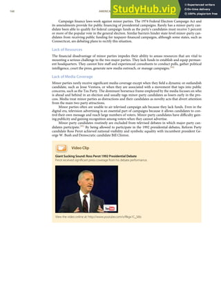 Campaign ﬁnance laws work against minor parties. The 1974 Federal Election Campaign Act and
its amendments provide for public ﬁnancing of presidential campaigns. Rarely has a minor-party can-
didate been able to qualify for federal campaign funds as the party’s candidates must receive 5 percent
or more of the popular vote in the general election. Similar barriers hinder state-level minor-party can-
didates from receiving public funding for taxpayer-ﬁnanced campaigns, although some states, such as
Connecticut, are debating plans to rectify this situation.
Lack of Resources
The ﬁnancial disadvantage of minor parties impedes their ability to amass resources that are vital to
mounting a serious challenge to the two major parties. They lack funds to establish and equip perman-
ent headquarters. They cannot hire staﬀ and experienced consultants to conduct polls, gather political
intelligence, court the press, generate new media outreach, or manage campaigns.[94]
Lack of Media Coverage
Minor parties rarely receive signiﬁcant media coverage except when they ﬁeld a dynamic or outlandish
candidate, such as Jesse Ventura, or when they are associated with a movement that taps into public
concerns, such as the Tea Party. The dominant horserace frame employed by the media focuses on who
is ahead and behind in an election and usually tags minor-party candidates as losers early in the pro-
cess. Media treat minor parties as distractions and their candidates as novelty acts that divert attention
from the main two-party attractions.
Minor parties often are unable to air televised campaign ads because they lack funds. Even in the
digital era, television advertising is an essential part of campaigns because it allows candidates to con-
trol their own message and reach large numbers of voters. Minor-party candidates have diﬃculty gain-
ing publicity and gaining recognition among voters when they cannot advertise.
Minor-party candidates routinely are excluded from televised debates in which major-party can-
didates participate.[95] By being allowed to participate in the 1992 presidential debates, Reform Party
candidate Ross Perot achieved national visibility and symbolic equality with incumbent president Ge-
orge W. Bush and Democratic candidate Bill Clinton.
Video Clip
Giant Sucking Sound: Ross Perot 1992 Presidential Debate
Perot received signiﬁcant press coverage from his debate performance.
View the video online at: http://www.youtube.com/v/Rkgx1C_S6ls
168 AMERICAN GOVERNMENT AND POLITICS IN THE INFORMATION AGE VERSION 1.0.1
 