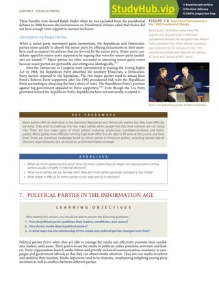 FIGURE 7.8 Ross Perot Participating in
the 1992 Presidential Debate
Minor-party candidates rarely have the
opportunity to participate in televised
presidential debates. An exception was Reform
Party candidate Ross Perot, whose campaign
was bolstered by his inclusion in the 1992
presidential debate with Republican George
W. Bush and Democrat Bill Clinton.
Source: Used with permission from AP Photo/Greg Gibson.
These beneﬁts were denied Ralph Nader when he was excluded from the presidential
debates in 2000 because the Commission on Presidential Debates ruled that Nader did
not have enough voter support to warrant inclusion.
Absorption by Major Parties
When a minor-party movement gains momentum, the Republican and Democratic
parties move quickly to absorb the minor party by oﬀering enticements to their mem-
bers, such as support for policies that are favored by the minor party. Major-party can-
didates appeal to minor-party supporters by arguing that votes for minor-party candid-
ates are wasted.[96] Major parties are often successful in attracting minor-party voters
because major parties are permeable and ambiguous ideologically.[97]
After the Democrats in Congress were instrumental in passing the Voting Rights
Act in 1964, the Republican Party absorbed the southern Dixiecrats, a Democratic
Party faction opposed to the legislation. The two major parties tried to attract Ross
Perot’s Reform Party supporters after his 1992 presidential bid, with the Republican
Party succeeding in attracting the lion’s share of votes. The Republican Party’s position
against big government appealed to Perot supporters.[98] Even though the Tea Party
gravitates toward the Republican Party, Republicans have not universally accepted it.
K E Y T A K E A W A Y S
Minor parties oﬀer an alternative to the dominant Republican and Democratic parties, but they have diﬃculty
surviving. They arise to challenge the two major parties when people feel that their interests are not being
met. There are four major types of minor parties: enduring, single-issue, candidate-centered, and fusion
parties. Minor parties have diﬃculty winning high-level oﬃce but are able to ﬁll seats at the county and local
level. There are numerous challenges faced by minor parties in American politics, including winner-take-all
elections, legal obstacles, lack of resources, and limited media coverage.
E X E R C I S E S
1. When do minor parties tend to arise? How can minor parties have an impact on national politics if they
cannot usually compete in national elections?
2. What minor parties are you familiar with? How are minor parties generally portrayed in the media?
3. What makes it diﬃcult for minor parties to win state and local elections?
7. POLITICAL PARTIES IN THE INFORMATION AGE
L E A R N I N G O B J E C T I V E S
After reading this section, you should be able to answer the following questions:
1. How do political parties publicize their leaders, candidates, and causes?
2. How do the media depict political parties?
3. In what ways has the relationship of the media and political parties changed over time?
Political parties thrive when they are able to manage the media and eﬀectively promote their candid-
ates, leaders, and causes. Their goal is to use the media to publicize policy positions, activities, and lead-
ers. Party organizations launch media blitzes and provide technical communications assistance to cam-
paigns and government oﬃcials so that they can attract media attention. They also use media to inform
and mobilize their loyalists. Media depictions tend to be dramatic, emphasizing inﬁghting among party
members as well as conﬂicts between diﬀerent parties.
CHAPTER 7 POLITICAL PARTIES 169
 