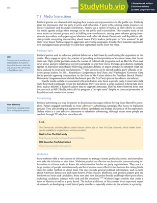 spin
The practice of providing an
interpretation of events or
issues that favors a particular
side, such as the Democratic
or Republican party.
issue advocacy
Advertising campaigns that
focus on legislative policies.
7.1 Media Interactions
Political parties are obsessed with keeping their names and representatives in the public eye. Publicity
gives the impression that the party is active and inﬂuential. A party with a strong media presence can
attract volunteers and ﬁnancial contributors. Parties use a variety of tactics in their eﬀorts to control
the media agenda and get their message out to the public and to journalists. They employ many of the
same tactics as interest groups, such as holding news conferences, issuing press releases, giving inter-
views to journalists, and appearing on television and radio talk shows. Democratic and Republican oﬃ-
cials provide competing commentary about issues. Party leaders participate in “spin sessions” to get
their views heard. Parties engage in aggressive advertising campaigns. Finally, they maintain signiﬁcant
web and digital media presences to reach their supporters and to court the press.
Partisan Spin
Political parties seek to inﬂuence political debate on a daily basis by confronting the opposition in the
media. They engage in spin, the practice of providing an interpretation of events or issues that favors
their side. High-proﬁle partisans make the rounds of political talk programs such as Meet the Press, and
news shows and give interviews to print journalists to spin their views. Partisan spin doctors routinely
appear on television immediately following candidate debates or major speeches to interpret what has
been said and to recast any misstatements.[99] Spin doctors can be elected leaders, party oﬃcials, or in-
terest group leaders. In 2011, Republican Congressman Paul Ryan and Washington Governor Gary
Locke provide opposing commentary on the State of the Union address by President Barack Obama.
Minnesota Congresswoman Michele Bachmann gave the Tea Party spin on the address via webcast.
Speciﬁc media outlets are associated with spin doctors who favor a speciﬁc party. Conservative talk
radio host Rush Limbaugh favors the Republican Party and draws a large audience. Liberal talk show
hosts such as MSNBC’s Rachel Maddow tend to support Democrats. The Fox News Network hosts spin
doctors such as Bill O’Reilly, who calls his program a “no-spin zone” despite its constant promotion of
Republican and conservative causes.
Advertising
Political advertising is a way for parties to disseminate messages without having them ﬁltered by journ-
alists. Parties engaged extensively in issue advocacy, advertising campaigns that focus on legislative
policies. They also develop ads supportive of their candidates and leaders and critical of the opposition.
Online video is a cost-eﬀective alternative to television advertising, although many more people are
reached through TV ads than via online ads.
Link
The Democratic and Republican parties feature online ads on their YouTube channels, which makes them
readily available to supporters as well as journalists.
Next to You: The Ihle Family
http://www.youtube.com/user/DemocraticVideo
RNC Launches YouTube Contest
http://www.youtube.com/user/rnc
Websites
Party websites oﬀer a vast amount of information to average citizens, political activists, and journalists
who take the initiative to visit them. Websites provide an eﬀective mechanism for communicating in-
formation to citizens and can lessen the administrative burden on party organizations. They reach a
large number of people instantaneously and have become more eﬀective mechanisms for raising funds
than the earlier method of direct mail. The sites include general political information, such as facts
about American democracy and party history. Press releases, platforms, and position papers give the
lowdown on issues and candidates. Party sites also host discussion boards and blogs where party elites,
including candidates, interact with rank-and-ﬁle members.[100] Websites hype symbols that create a
sense of identity as well as a party brand. The technical delivery of this content is an important aspect
of outreach, so developing e-mail lists of party members, especially visitors to the website, is a priority.
170 AMERICAN GOVERNMENT AND POLITICS IN THE INFORMATION AGE VERSION 1.0.1
 