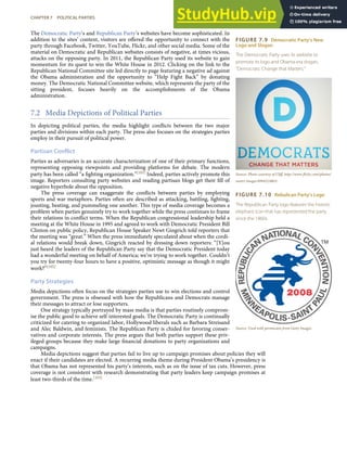 FIGURE 7.9 Democratic Party’s New
Logo and Slogan
The Democratic Party uses its website to
promote its logo and Obama-era slogan,
“Democrats: Change that Matters.”
Source: Photo courtesy of Cliﬀ, http://www.ﬂickr.com/photos/
nostri-imago/4994523865/.
FIGURE 7.10 Rebulican Party’s Logo
The Republican Party logo features the historic
elephant icon that has represented the party
since the 1860s.
Source: Used with permission from Getty Images.
The Democratic Party’s and Republican Party’s websites have become sophisticated. In
addition to the sites’ content, visitors are oﬀered the opportunity to connect with the
party through Facebook, Twitter, YouTube, Flickr, and other social media. Some of the
material on Democratic and Republican websites consists of negative, at times vicious,
attacks on the opposing party. In 2011, the Republican Party used its website to gain
momentum for its quest to win the White House in 2012. Clicking on the link to the
Republican National Committee site led directly to page featuring a negative ad against
the Obama administration and the opportunity to “Help Fight Back” by donating
money. The Democratic National Committee website, which represents the party of the
sitting president, focuses heavily on the accomplishments of the Obama
administration.
7.2 Media Depictions of Political Parties
In depicting political parties, the media highlight conﬂicts between the two major
parties and divisions within each party. The press also focuses on the strategies parties
employ in their pursuit of political power.
Partisan Conflict
Parties as adversaries is an accurate characterization of one of their primary functions,
representing opposing viewpoints and providing platforms for debate. The modern
party has been called “a ﬁghting organization.”[101] Indeed, parties actively promote this
image. Reporters consulting party websites and reading partisan blogs get their ﬁll of
negative hyperbole about the opposition.
The press coverage can exaggerate the conﬂicts between parties by employing
sports and war metaphors. Parties often are described as attacking, battling, ﬁghting,
jousting, beating, and pummeling one another. This type of media coverage becomes a
problem when parties genuinely try to work together while the press continues to frame
their relations in conﬂict terms. When the Republican congressional leadership held a
meeting at the White House in 1995 and agreed to work with Democratic President Bill
Clinton on public policy, Republican House Speaker Newt Gingrich told reporters that
the meeting was “great.” When the press immediately speculated about when the cordi-
al relations would break down, Gingrich reacted by dressing down reporters: “[Y]ou
just heard the leaders of the Republican Party say that the Democratic President today
had a wonderful meeting on behalf of America; we’re trying to work together. Couldn’t
you try for twenty-four hours to have a positive, optimistic message as though it might
work?”[102]
Party Strategies
Media depictions often focus on the strategies parties use to win elections and control
government. The press is obsessed with how the Republicans and Democrats manage
their messages to attract or lose supporters.
One strategy typically portrayed by mass media is that parties routinely comprom-
ise the public good to achieve self-interested goals. The Democratic Party is continually
criticized for catering to organized labor, Hollywood liberals such as Barbara Streisand
and Alec Baldwin, and feminists. The Republican Party is chided for favoring conser-
vatives and corporate interests. The press argues that both parties support these priv-
ileged groups because they make large ﬁnancial donations to party organizations and
campaigns.
Media depictions suggest that parties fail to live up to campaign promises about policies they will
enact if their candidates are elected. A recurring media theme during President Obama’s presidency is
that Obama has not represented his party’s interests, such as on the issue of tax cuts. However, press
coverage is not consistent with research demonstrating that party leaders keep campaign promises at
least two-thirds of the time.[103]
CHAPTER 7 POLITICAL PARTIES 171
 