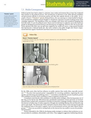 “Checkers” speech
A speech delivered by vice
presidential candidate
Richard Nixon during the
1952 presidential campaign.
The speech was a defense
against media reports that he
had misused funds given to
him by supporters.
7.3 Media Consequences
Political parties have had to adapt to a dynamic mass media environment that at times has weakened
their position in the political process. The introduction of television in the 1950s allowed candidates
and government oﬃcials to circumvent parties and take their appeals directly to the public. An ex-
ample is Nixon’s “Checkers” speech. Richard Nixon, who was running on a ticket headed by Repub-
lican presidential candidate General Dwight D. Eisenhower, had been accused of taking money from
campaign supporters. The Republican Party was unhappy with Nixon and considered dropping him
from the ticket. To save his political career, Nixon went on television to make his case to the American
people by detailing his personal ﬁnances and denying any wrongdoing. With his wife, Pat, by his side,
Nixon declared that there was one gift from supporters he would not return, a dog named Checkers
that had become a beloved family pet. The tactic worked as the public bought into Nixon’s impas-
sioned television appeal. Eisenhower and Nixon went on to win the election.
Video Clip
Nixon’s “Checkers Speech”
A deﬁning moment was the “Checkers” speech delivered by vice presidential candidate Richard Nixon on
September 23, 1952.
By the 1980s, party elites had less inﬂuence on public opinion than media elites, especially journal-
ists.[104] The press had assumed parties’ responsibility for recruiting candidates, organizing the issue
agenda, and informing and mobilizing voters.[105] Journalists controlled the amount of publicity parties
and candidates received, which contributes to their recognition among voters.
Consultants work directly with candidates to develop media strategies, often leaving parties out of
the loop. In his bid for the 2004 Democratic presidential nomination, former governor of Vermont
Howard Dean worked with consultants to develop an innovative campaign strategy centered on using
the Internet to build a base of online supporters through sites including Meetup.com and MoveOn.org,
and to raise funds. The Democratic Party expressed concerns about Dean’s tactics because he ignored
the traditional bases of the party’s support, such as environmental activists and other liberal interest
groups.[106] Dean was successful in raising funds on the Internet but was unable to secure the presiden-
tial nomination.
View the video online at: http://www.youtube.com/v/S4UEv_jjPL0
View the video online at: http://www.youtube.com/v/XhQD2UFCIbY
172 AMERICAN GOVERNMENT AND POLITICS IN THE INFORMATION AGE VERSION 1.0.1
Parties responded in the 1990s by developing media strategies to enhance their proﬁciency as ser-
vice providers to candidates, oﬃceholders, and voters. They engaged in aggressive fundraising schemes
 