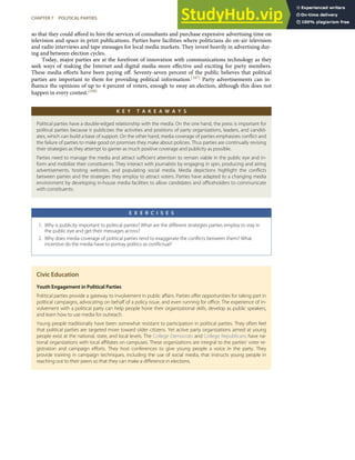 so that they could aﬀord to hire the services of consultants and purchase expensive advertising time on
television and space in print publications. Parties have facilities where politicians do on-air television
and radio interviews and tape messages for local media markets. They invest heavily in advertising dur-
ing and between election cycles.
Today, major parties are at the forefront of innovation with communications technology as they
seek ways of making the Internet and digital media more eﬀective and exciting for party members.
These media eﬀorts have been paying oﬀ. Seventy-seven percent of the public believes that political
parties are important to them for providing political information.[107] Party advertisements can in-
ﬂuence the opinions of up to 4 percent of voters, enough to sway an election, although this does not
happen in every contest.[108]
K E Y T A K E A W A Y S
Political parties have a double-edged relationship with the media. On the one hand, the press is important for
political parties because it publicizes the activities and positions of party organizations, leaders, and candid-
ates, which can build a base of support. On the other hand, media coverage of parties emphasizes conﬂict and
the failure of parties to make good on promises they make about policies. Thus parties are continually revising
their strategies as they attempt to garner as much positive coverage and publicity as possible.
Parties need to manage the media and attract suﬃcient attention to remain viable in the public eye and in-
form and mobilize their constituents. They interact with journalists by engaging in spin, producing and airing
advertisements, hosting websites, and populating social media. Media depictions highlight the conﬂicts
between parties and the strategies they employ to attract voters. Parties have adapted to a changing media
environment by developing in-house media facilities to allow candidates and oﬃceholders to communicate
with constituents.
E X E R C I S E S
1. Why is publicity important to political parties? What are the diﬀerent strategies parties employ to stay in
the public eye and get their messages across?
2. Why does media coverage of political parties tend to exaggerate the conﬂicts between them? What
incentive do the media have to portray politics as conﬂictual?
Civic Education
Youth Engagement in Political Parties
Political parties provide a gateway to involvement in public aﬀairs. Parties oﬀer opportunities for taking part in
political campaigns, advocating on behalf of a policy issue, and even running for oﬃce. The experience of in-
volvement with a political party can help people hone their organizational skills, develop as public speakers,
and learn how to use media for outreach.
Young people traditionally have been somewhat resistant to participation in political parties. They often feel
that political parties are targeted more toward older citizens. Yet active party organizations aimed at young
people exist at the national, state, and local levels. The College Democrats and College Republicans have na-
tional organizations with local aﬃliates on campuses. These organizations are integral to the parties’ voter re-
gistration and campaign eﬀorts. They host conferences to give young people a voice in the party. They
provide training in campaign techniques, including the use of social media, that instructs young people in
reaching out to their peers so that they can make a diﬀerence in elections.
CHAPTER 7 POLITICAL PARTIES 173
 