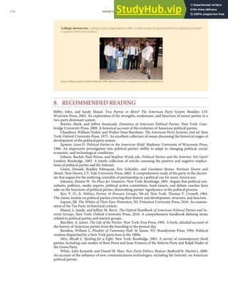 College democrats. College party organizations oﬀer a wide range of opportunities for getting involved
in government and politics.
Source: Photo courtesy of John Edwards 2008, http://www.ﬂickr.com/photos/forallofus/1254455614/.
8. RECOMMENDED READING
Bibby, John, and Sandy Maisel. Two Parties or More? The American Party System. Boulder, CO:
Westview Press, 2002. An exploration of the strengths, weaknesses, and functions of minor parties in a
two-party dominant system.
Brewer, Mark, and Jeﬀrey Stonecash. Dynamics of American Political Parties. New York: Cam-
bridge University Press, 2009. A historical account of the evolution of American political parties.
Chambers, William Nisbet, and Walter Dean Burnham. The American Party Systems, 2nd ed. New
York: Oxford University Press, 1975. An excellent collection of essays discussing the historical stages of
development of the political party system.
Epstein, Leon D. Political Parties in the American Mold. Madison: University of Wisconsin Press,
1986. An impressive investigation into political parties’ ability to adapt to changing political, social,
economic, and technological conditions.
Gibson, Rachel, Paul Nixon, and Stephen Ward, eds. Political Parties and the Internet: Net Gain?
London: Routledge, 2003. A timely collection of articles assessing the positive and negative implica-
tions of political parties and the Internet.
Green, Donald, Bradley Palmquist, Eric Schickler, and Giordano Bruno. Partisan Hearts and
Minds. New Haven, CT: Yale University Press, 2002. A comprehensive study of the party in the elector-
ate that argues for the enduring centrality of partisanship as a political cue for many Americans.
Johnson, Dennis W. No Place for Amateurs. New York: Routledge, 2001. Argues that political con-
sultants, pollsters, media experts, political action committees, fund raisers, and debate coaches have
take on the functions of political parties, diminishing parties’ signiﬁcance in the political process.
Key, V. O., Jr. Politics, Parties, & Pressure Groups, 5th ed. New York: Thomas Y. Crowell, 1964.
The classic treatise on political parties covering their history and development, structure, and function.
Lepore, Jill. The Whites of Their Eyes. Princeton, NJ: Princeton University Press, 2010. An examin-
ation of the Tea Party in historical context.
Maisel, L. Sandy, and Jeﬀrey M. Berry. The Oxford Handbook of American Political Parties and In-
terest Groups. New York: Oxford University Press, 2010. A comprehensive handbook deﬁning terms
related to political parties and interest groups.
Riechley, A. James. The Life of the Parties. New York: Free Press, 1992. A lively, detailed account of
the history of American parties from the founding to the present day.
Riordon, William L. Plunkitt of Tammany Hall. St. James, NY: Brandywine Press, 1994. Political
wisdom dispatched by a New York party boss in the 1800s.
Sifry, Micah L. Spoiling for a Fight. New York: Routledge, 2003. A survey of contemporary third
parties, including case studies of Ross Perot and Jesse Ventura of the Reform Party and Ralph Nader of
the Green Party.
White, John Kenneth, and Daniel M. Shea. New Party Politics. Boston: Bedford/St. Martin’s, 2000.
An account of the inﬂuence of new communications technologies, including the Internet, on American
political parties.
174 AMERICAN GOVERNMENT AND POLITICS IN THE INFORMATION AGE VERSION 1.0.1
 