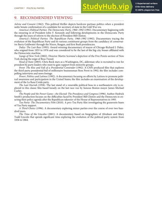 9. RECOMMENDED VIEWING
Advise and Consent (1962). This political thriller depicts hardcore partisan politics when a president
seeks Senate conﬁrmation of a candidate for secretary of state in the Cold War era.
America’s Political Parties: The Democratic Party, 1960–1992 (1992). Documentary beginning with
the swearing in of President John F. Kennedy and following developments in the Democratic Party
through the years of reform to the election of President Bill Clinton.
America’s Political Parties: The Republican Party, 1960–1992 (1992). Documentary tracing the
evolution of the Republican Party and its various constituent groups from the candidacy of conservat-
ive Barry Goldwater through the Nixon, Reagan, and ﬁrst Bush presidencies.
Daley: The Last Boss (1995). Award-winning documentary of mayor of Chicago Richard J. Daley,
who reigned from 1955 to 1976 and was considered to be the last of the big-city bosses aﬃliated with
the Democratic machine.
Gangs of New York (2002). Director Martin Scorsese’s depiction of the Five Points section of New
York during the reign of Boss Tweed.
Head of State (2003). Chris Rock stars as a Washington, DC, alderman who is recruited to run for
president by party leaders who want to gain support from minority groups.
Perot: The Rise and Fall of a Presidential Contender (1992). A CNN-produced ﬁlm that explores
the third-party presidential bid of millionaire businessman Ross Perot in 1992; the ﬁlm includes com-
pelling interviews and news footage.
Power, Politics and Latinos (1992). A documentary focusing on eﬀorts by Latinos to promote polit-
ical awareness and participation in the United States; the ﬁlm includes an examination of the develop-
ment of the La Raza Unida party.
The Last Hurrah (1958). The last stand of a venerable political boss in a northeastern city is ex-
plored in this classic ﬁlm based loosely on the last race run by famous Boston mayor James Michael
Curley.
The People and the Power Game—the Elected: The Presidency and Congress (1996). Author Hedrick
Smith’s production focuses on the diﬃculties faced by President Bill Clinton and the Democrats in en-
acting their policy agenda after the Republican takeover of the House of Representatives in 1995.
Tea Party: The Documentary Film (2010). A pro–Tea Party ﬁlm investigating the grassroots bases
of Tea Party support.
A Third Choice (1996). A documentary exploring minor parties over the course of over two hun-
dred years.
The Time of the Lincolns (2001). A documentary based on biographies of Abraham and Mary
Todd Lincoln that spends signiﬁcant time exploring the evolution of the political party system from
1836 to 1864.
CHAPTER 7 POLITICAL PARTIES 175
 