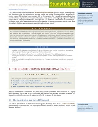 intermediary institutions
Institutions that have, largely
informally, arisen to bridge
the gap between the
government and the people
or the gaps among the three
branches.
sacred document
A revered manuscript given
exalted status; applied to the
Constitution.
Intermediary Institutions
The Constitution is silent about various intermediary institutions—political parties, interest groups,
and the media—that link government with the people and bridge gaps caused by a separation-of-
powers system. The political process might stall in their absence. For example, presidential elections
and the internal organization of Congress rely on the party system. Interest groups represent diﬀerent
people and are actively involved in the policy process. The media are fundamental for conveying in-
formation to the public about government policies as well as for letting government oﬃcials know what
the public is thinking, a process that is essential in a democratic system.
K E Y T A K E A W A Y S
The Constitution established a national government distinguished by federalism, separation of powers, checks
and balances, and bicameralism. It divided power and created conﬂicting institutions—between three
branches of government, across two chambers of the legislature, and between national and state levels. While
the structure it created remains the same, the Constitution has been changed by amendments, interpretation,
new practices, and intermediary institutions. Thus the Constitution operates in a system that is democratic far
beyond the founders’ expectations.
E X E R C I S E S
1. Why was conﬂict between the diﬀerent branches of government built into the Constitution? What are the
advantages and disadvantages of a system of checks and balances?
2. How is the Constitution diﬀerent from the Articles of Confederation? How did the authors of the
Constitution address the concerns of those who worried that the new federal government would be too
strong?
3. What do you think is missing from the Constitution? Are there any constitutional amendments you would
propose?
4. THE CONSTITUTION IN THE INFORMATION AGE
L E A R N I N G O B J E C T I V E S
After reading this section, you should be able to answer the following questions:
1. How do the media portray the Constitution?
2. How do the media depict the politicians charged with fulﬁlling the Constitution’s vision of pub-
lic life?
3. What are the eﬀects of the media’s depiction of the Constitution?
We have seen that the Constitution is a political document adopted for political reasons in a highly
political process. Yet the text of the Constitution, and the structure of power it created, are almost en-
tirely above political controversy. It is an object of pride for almost all Americans.
4.1 The Constitution as a Sacred Document
The oﬃcial presentation of the Constitution in public buildings show it as a sacred document,
demonstrating its exalted status. The original document is ensconced in what is called a “Shrine” at the
National Archives.
CHAPTER 1 THE CONSTITUTION AND THE STRUCTURE OF GOVERNMENT POWER 25
 