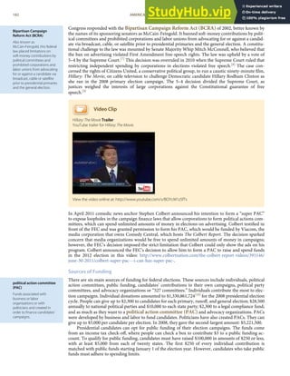 Bipartisan Campaign
Reform Act (BCRA)
Also known as
McCain-Feingold, this federal
law placed limitations on
soft-money contributions by
political committees and
prohibited corporations and
labor unions from advocating
for or against a candidate via
broadcast, cable or satellite
prior to presidential primaries
and the general election.
political action committee
(PAC)
Funds associated with
business or labor
organizations or with
politicians and created in
order to ﬁnance candidates’
campaigns.
Congress responded with the Bipartisan Campaign Reform Act (BCRA) of 2002, better known by
the names of its sponsoring senators as McCain-Feingold. It banned soft-money contributions by polit-
ical committees and prohibited corporations and labor unions from advocating for or against a candid-
ate via broadcast, cable, or satellite prior to presidential primaries and the general election. A constitu-
tional challenge to the law was mounted by Senate Majority Whip Mitch McConnell, who believed that
the ban on advertising violated First Amendment free-speech rights. The law was upheld by a vote of
5–4 by the Supreme Court.[7] This decision was overruled in 2010 when the Supreme Court ruled that
restricting independent spending by corporations in elections violated free speech.[8] The case con-
cerned the rights of Citizens United, a conservative political group, to run a caustic ninety-minute ﬁlm,
Hillary: The Movie, on cable television to challenge Democratic candidate Hillary Rodham Clinton as
she ran in the 2008 primary election campaign. The 5–4 decision divided the Supreme Court, as
justices weighed the interests of large corporations against the Constitutional guarantee of free
speech.[9]
Video Clip
Hillary: The Movie Trailer
YouTube trailer for Hillary: The Movie.
In April 2011 comedic news anchor Stephen Colbert announced his intention to form a “super PAC”
to expose loopholes in the campaign ﬁnance laws that allow corporations to form political actions com-
mittees, which can spend unlimited amounts of money in elections on advertising. Colbert testiﬁed in
front of the FEC and was granted permission to form his PAC, which would be funded by Viacom, the
media corporation that owns Comedy Central, which hosts The Colbert Report. The decision sparked
concern that media organizations would be free to spend unlimited amounts of money in campaigns;
however, the FEC’s decision imposed the strict limitation that Colbert could only show the ads on his
program. Colbert announced the FEC’s decision to allow him to form a PAC to raise and spend funds
in the 2012 election in this video: http://www.colbertnation.com/the-colbert-report-videos/391146/
june-30-2011/colbert-super-pac---i-can-haz-super-pac-.
Sources of Funding
There are six main sources of funding for federal elections. These sources include individuals, political
action committees, public funding, candidates’ contributions to their own campaigns, political party
committees, and advocacy organizations or “527 committees.” Individuals contribute the most to elec-
tion campaigns. Individual donations amounted to $1,330,861,724[10] for the 2008 presidential election
cycle. People can give up to $2,300 to candidates for each primary, runoﬀ, and general election; $28,500
annually to national political parties and $10,000 to each state party; $2,300 to a legal compliance fund;
and as much as they want to a political action committee (PAC) and advocacy organizations. PACs
were developed by business and labor to fund candidates. Politicians have also created PACs. They can
give up to $5,000 per candidate per election. In 2008, they gave the second-largest amount: $5,221,500.
Presidential candidates can opt for public funding of their election campaigns. The funds come
from an income tax check-oﬀ, where people can check a box to contribute $3 to a public funding ac-
count. To qualify for public funding, candidates must have raised $100,000 in amounts of $250 or less,
with at least $5,000 from each of twenty states. The ﬁrst $250 of every individual contribution is
matched with public funds starting January 1 of the election year. However, candidates who take public
funds must adhere to spending limits.
View the video online at: http://www.youtube.com/v/BOYcM1z5fTs
182 AMERICAN GOVERNMENT AND POLITICS IN THE INFORMATION AGE VERSION 1.0.1
 