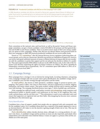 “527 committees”
Advocacy groups that can
receive and spend unlimited
amounts of money in
elections as long as they do
not coordinate with
candidates’ campaign
organizations or political
parties in support of or
opposition to a candidate.
retail politics
Campaign activity, also
known as ﬁeld operations, in
which candidates engage in
person-to-person encounters
with potential voters.
microtargeting
Use of computers and
mathematical models to
identify people’s vote
preferences based on a
variety of factors ranging
from their partisan
preferences to their
purchasing history.
party identiﬁcation
A person’s aﬃliation with a
political party that can be a
strong predictor of his vote
choice in an election.
FIGURE 8.4 Presidential Candidate John McCain on the Campaign Trail in 2008
In 2008, Republican candidate John McCain criticized his Democratic opponent, Barack Obama, for failing to use
public ﬁnancing for his presidential bid, as he had promised. McCain felt disadvantaged by taking public funds
because the law limits the amount of money he could raise and spend, while Obama was not subject to these
restrictions.
Source: Photo courtesy of Matthew Reichbach, http://commons.wikimedia.org/wiki/File:Sarah_Palin_and_John_McCain_in_Albuquerque.jpg.
Party committees at the national, state, and local level, as well as the parties’ Senate and House cam-
paign committees, can give a Senate candidate a total of $35,000 for the primary and then general elec-
tion and $5,000 to each House candidate. There is no limit on how much of their own money candid-
ates can spend on their campaigns. Neither John McCain nor Barack Obama used personal funds for
their own campaigns in 2008. Self-ﬁnanced presidential candidates do not receive public funds.
Known as “527 committees” after the Internal Revenue Service regulation authorizing them, ad-
vocacy groups, such as the pro-Democratic MoveOn.org and the pro-Republican Progress for America,
can receive and spend unlimited amounts of money in federal elections as long as they do not coordin-
ate with the candidates or parties they support and do not advocate the election or defeat of a candid-
ate. They spent approximately $400 million in all races in the 2008 election cycle. In the wake of the Su-
preme Court decision supporting the rights of Citizens United to air Hillary: The Movie, spending by
independent committees grew tremendously. The 527 committees spent $280 million in 2010, an in-
crease of 130 percent from 2008.[11]
1.3 Campaign Strategy
Most campaigns have a strategy to win an election by raising funds, recruiting volunteers, and gaining
votes. Campaign strategies take into account voters’ party identiﬁcation, the candidate’s image, and is-
sues. Candidates carry out their strategy through retail politics and the media.
In retail politics, also known as ﬁeld operations, candidates engage in person-to-person cam-
paigning. They speak at rallies, visit voters in their homes, and put in appearances at schools, religious
institutions, and senior-citizen centers. They greet workers outside factories and in eateries and hold
town-hall meetings. The campaign distributes posters, lawn signs, T-shirts, baseball caps, and buttons.
If the campaign has suﬃcient funds, retail politics involves microtargeting, using computers and
mathematical models to identify people’s vote preferences on the bases of the magazines they read,
credit card purchases, and the cars they own.[12] This information is used to woo undecided voters and
ensure that supporters are registered and cast their ballot. Microtargeting has become more common
and eﬃcient in the information age.
Party Identification
Candidates have a base of support, usually from people who are registered with and consistently vote
for the candidate’s party. For a candidate whose party has a majority of the people registered to vote in
an electoral district, all it takes to win the election is getting enough of them out to vote. This may be
easier said than done.
Party identiﬁcation seldom decides elections alone, although it is a strong predictor of a per-
son’s vote choice. A candidate’s image and her position on issues are also important, particularly when
independents and undecided voters hold the balance. It does not apply in a primary when all the can-
didates are of the same party.
CHAPTER 8 CAMPAIGNS AND ELECTIONS 183
 