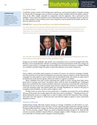 candidate image
Those aspects of a
candidate’s background,
experience, and personal
qualities that are presented
to the public in order to
inﬂuence people’s voting
decisions.
wedge issues
Issues that cut across party
lines and that can be used by
candidates to attract voters
who aﬃliate with the
opposition party.
Candidate Image
Candidate image consists of the background, experiences, and personal qualities of people running
for elected oﬃce. Campaigns strive to present an image of their candidate that ﬁts the public’s expecta-
tions of the oﬃce sought, especially in comparison with the opponent, who is portrayed as less
qualiﬁed. Voters expect the president to have leadership skills and to be principled, decisive, and hon-
est. Other qualities, such as military service and compassion, may be deemed by the public and the me-
dia to be important as well.
FIGURE 8.5 George W. Bush and Al Gore in the 2000 Presidential Election
The media’s depictions of presidential candidates Republican George W. Bush and Democrat Al Gore during the
2000 presidential election inﬂuenced public perceptions. Bush was depicted as being unintelligent by news
organizations that compiled lists of his gaﬀes and malapropisms. Gore was construed as being dishonest for
allegedly claiming that he invented the Internet.
Source: Photo (left) courtesy of the White House by Eric Draper, http://commons.wikimedia.org/wiki/File:George-W-Bush.jpeg. Photo (right) courtesy
of the World Resources Institute Staﬀ, http://commons.wikimedia.org/wiki/File:Al_Gore.jpg.
Images are not entirely malleable. Age, gender, race, and military service cannot be changed willy-nilly.
But they can be manipulated by selective accounting and shrewd presentation of the facts. Images are
easiest to create early in a campaign when many people may not know much about a candidate. Which
of a candidate’s possible images the public accepts often depends on the media’s depictions.
Issues
Issues, subjects, and public-policy positions on matters of concern are central to campaigns. Candid-
ates take positions on issues that are designed to increase their chances of election. Issues raised during
campaigns are often based on voters’ concerns that are identiﬁed by polls. The media can make issues a
prominent part of the election agenda, which can work for or against a candidate.
Many candidates have past records indicating their stands on issues, leaving them little choice
about how to manage some issues. Incumbents claim credit for their accomplishments. Challengers
blame the incumbent for the country’s problems. Moreover, each party is associated with certain issues.
Democrats are seen as the party to protect social security, improve the economy by creating jobs, in-
crease the minimum wage, and expand health care coverage. Republicans are viewed as the party to
strengthen national defense, cut taxes, and be tough on crime.
Wedge issues are issues that cut across party lines. A candidate can increase her vote by splitting
oﬀ some of the people who usually support the other party and its candidates.[13] Republicans have em-
ployed aﬃrmative action as a wedge issue in order to siphon oﬀ from the Democrat’s base working-
class white men who oppose it. Democrats have used abortion rights to appeal to some conservative
Republican women.
Staying on Message
Implementing strategy eﬀectively requires staying on message. Candidates are like barkers at a fair-
ground, each promoting his or her own show. At every opportunity they repeat their message, which is
sometimes abbreviated into a slogan. In 1992 the main message of Bill Clinton’s presidential campaign
was “It’s the economy, stupid,” which was aimed at blaming President George H. W. Bush for the
country’s economic problems. Barack Obama’s campaign slogan in 2008, “Change we can believe in,”
was a fresh take on a familiar call for change in American politics.
184 AMERICAN GOVERNMENT AND POLITICS IN THE INFORMATION AGE VERSION 1.0.1
 