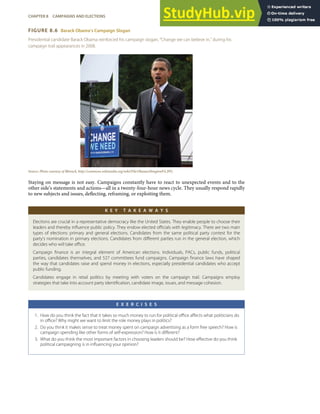 FIGURE 8.6 Barack Obama’s Campaign Slogan
Presidential candidate Barack Obama reinforced his campaign slogan, “Change we can believe in,” during his
campaign trail appearances in 2008.
Source: Photo courtesy of Bbsrock, http://commons.wikimedia.org/wiki/File:ObamaAbingtonPA.JPG.
Staying on message is not easy. Campaigns constantly have to react to unexpected events and to the
other side’s statements and actions—all in a twenty-four-hour news cycle. They usually respond rapidly
to new subjects and issues, deﬂecting, reframing, or exploiting them.
K E Y T A K E A W A Y S
Elections are crucial in a representative democracy like the United States. They enable people to choose their
leaders and thereby inﬂuence public policy. They endow elected oﬃcials with legitimacy. There are two main
types of elections: primary and general elections. Candidates from the same political party contest for the
party’s nomination in primary elections. Candidates from diﬀerent parties run in the general election, which
decides who will take oﬃce.
Campaign ﬁnance is an integral element of American elections. Individuals, PACs, public funds, political
parties, candidates themselves, and 527 committees fund campaigns. Campaign ﬁnance laws have shaped
the way that candidates raise and spend money in elections, especially presidential candidates who accept
public funding.
Candidates engage in retail politics by meeting with voters on the campaign trail. Campaigns employ
strategies that take into account party identiﬁcation, candidate image, issues, and message cohesion.
E X E R C I S E S
1. How do you think the fact that it takes so much money to run for political oﬃce aﬀects what politicians do
in oﬃce? Why might we want to limit the role money plays in politics?
2. Do you think it makes sense to treat money spent on campaign advertising as a form free speech? How is
campaign spending like other forms of self-expression? How is it diﬀerent?
3. What do you think the most important factors in choosing leaders should be? How eﬀective do you think
political campaigning is in inﬂuencing your opinion?
CHAPTER 8 CAMPAIGNS AND ELECTIONS 185
 