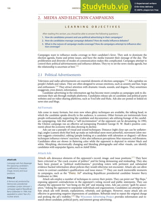 attack ads
Campaign ads that disparage
the opposing candidate’s
qualiﬁcations, character,
image, record, and issue
positions.
Daisy ad
A famous ad, produced by
Democratic presidential
candidate Lyndon Johnson’ s
campaign against Republican
Barry Goldwater in 1964, that
appealed to voters’ fear of a
nuclear attack.
2. MEDIA AND ELECTION CAMPAIGNS
L E A R N I N G O B J E C T I V E S
After reading this section, you should be able to answer the following questions:
1. How do candidates present and use political advertising in their campaigns?
2. How do candidates manage campaign debates? How do media inﬂuence debates?
3. What is the nature of campaign media coverage? How do campaigns attempt to inﬂuence elec-
tion coverage?
Campaigns want to inﬂuence media coverage in their candidate’s favor. They seek to dominate the
election agenda, frame and prime issues, and have the media transmit their message of the day. The
proliferation and diversity of modes of communication makes this complicated. Campaigns attempt to
control their political advertisements and inﬂuence debates. They try to set the news-media agenda, but
the relationship is uncertain at best.[14]
2.1 Political Advertisements
Television and radio advertisements are essential elements of election campaigns.[15] Ads capitalize on
people’s beliefs and values. They are often designed to arouse emotions, such as anxiety and fear, hope
and enthusiasm.[16] They attract attention with dramatic visuals, sounds, and slogans. They sometimes
exaggerate, even distort, information.
Candidate advertising in the information age has become more complex as campaigns seek to dis-
seminate their ads through multiple platforms. Candidates release ads on candidate and political-party
websites and on video-sharing platforms, such as YouTube and Hulu. Ads also are posted or linked on
news sites and blogs.
Ad Formats
Ads come in many formats, but even now when glitzy techniques are available, the talking head, in
which the candidate speaks directly to the audience, is common. Other formats are testimonials from
people enthusiastically supporting the candidate and documentary ads utilizing footage of the candid-
ate campaigning. Ads that utilize a “self-incrimination” of the opponent can be devastating. In 1992,
the Clinton campaign ran an eﬀective ad juxtaposing President George H. W. Bush’s positive com-
ments about the economy with data showing its decline.
Ads can use a panoply of visual and sound techniques. Distance (tight close-ups can be unﬂatter-
ing), angles (camera shots that look up make an individual seem more powerful), movement (slow mo-
tion suggests criminality), editing (people looking at a candidate with adoration or disgust)—all these
techniques inﬂuence viewers’ reactions. Color also inﬂuences perceptions: blue reassures, red threatens.
Candidates often are shown in ﬂattering color while the opponent is depicted in sinister black and
white. Morphing, electronically changing and blending photographs and other visuals, can identify
candidates with unpopular ﬁgures, such as Adolf Hitler.
Attack Ads
Attack ads denounce elements of the opponent’s record, image, and issue positions.[17] They have
been criticized as “the crack cocaine of politics” and for being demeaning and misleading. They also
have been praised as “political multivitamins,” providing voters with pertinent and substantial
evidence-backed information about policies they would otherwise not encounter. Attack ads can allow
voters to contrast candidate’s qualiﬁcations and issue stance.[18] They can mark memorable moments
in campaigns, such as the “Daisy Ad” attacking Republican presidential candidate Senator Barry
Goldwater in 1964.
Attack ads employ a number of techniques to convey their points. They can point out “ﬂip-ﬂops,”
exposing apparent contradictions in the opponent’s voting record and public statements. They can
chastise the opponent for “not being on the job” and missing votes. Ads can convey “guilt by associ-
ation,” linking the opponent to unpopular individuals and organizations. Candidates can attempt to re-
fute attack ads with denials, explanations, rebuttals, and apologies. However, many attack ads are
eﬀective in generating negative impressions of candidates. Rebuttals tend to repeat the original charge
and prolong the ad’s visibility.[19] The Wisconsin Advertising Project provides information and re-
186 AMERICAN GOVERNMENT AND POLITICS IN THE INFORMATION AGE VERSION 1.0.1
search about candidate, political-party, and interest-group advertising.
 